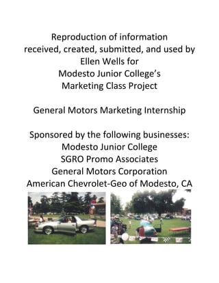 Reproduction of information
received, created, submitted, and used by
Ellen Wells for
Modesto Junior College’s
Marketing Class Project
General Motors Marketing Internship
Sponsored by the following businesses:
Modesto Junior College
SGRO Promo Associates
General Motors Corporation
American Chevrolet-Geo of Modesto, CA
 