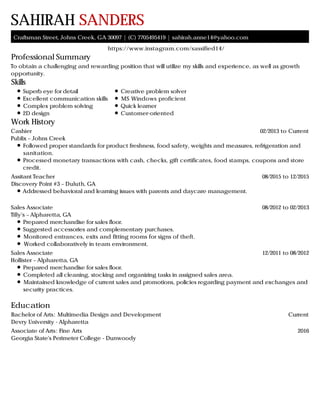 Professional Summary
Skills
Work History
Education
SAHIRAH SANDERS
Craftsman Street, Johns Creek, GA 30097 | (C) 7705495419 | sahirah.anne14@yahoo.com
https://www.instagram.com/sassified14/
To obtain a challenging and rewarding position that will utilize my skills and experience, as well as growth
opportunity.
Superb eye for detail
Excellent communication skills
Complex problem solving
2D design
Creative problem solver
MS Windows proficient
Quick learner
Customer-oriented
02/2013 to CurrentCashier
Publix – Johns Creek
Followed proper standards for product freshness, food safety, weights and measures, refrigeration and
sanitation.
Processed monetary transactions with cash, checks, gift certificates, food stamps, coupons and store
credit.
08/2015 to 12/2015Assitant Teacher
Discovery Point #3 – Duluth, GA
Addressed behavioral and learning issues with parents and daycare management.
08/2012 to 02/2013Sales Associate
Tilly's – Alpharetta, GA
Prepared merchandise for sales floor.
Suggested accessories and complementary purchases.
Monitored entrances, exits and fitting rooms for signs of theft.
Worked collaboratively in team environment.
12/2011 to 08/2012Sales Associate
Hollister – Alpharetta, GA
Prepared merchandise for sales floor.
Completed all cleaning, stocking and organizing tasks in assigned sales area.
Maintained knowledge of current sales and promotions, policies regarding payment and exchanges and
security practices.
CurrentBachelor of Arts: Multimedia Design and Development
Devry University - Alpharetta
2016Associate of Arts: Fine Arts
Georgia State's Perimeter College - Dunwoody
 