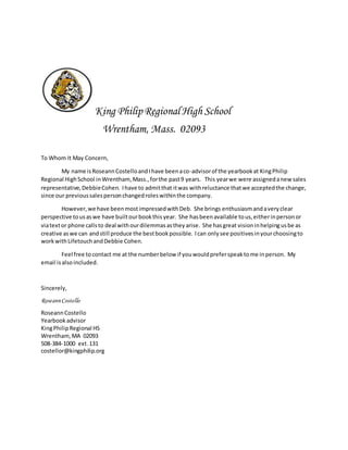 King Philip Regional High School
Wrentham, Mass. 02093
To Whom It May Concern,
My name isRoseannCostelloandIhave beenaco-advisorof the yearbookat KingPhilip
Regional HighSchool inWrentham,Mass.,forthe past9 years. This yearwe were assignedanewsales
representative,DebbieCohen. Ihave to admitthat itwas withreluctance thatwe acceptedthe change,
since our previoussalespersonchangedroleswithinthe company.
However,we have beenmostimpressedwithDeb. She brings enthusiasmandaveryclear
perspective tousaswe have builtourbookthisyear. She hasbeenavailable tous,eitherinpersonor
viatextor phone callsto deal withourdilemmasastheyarise. She hasgreat visioninhelpingusbe as
creative aswe can andstill produce the bestbookpossible. Ican onlysee positivesinyourchoosingto
workwithLifetouchandDebbie Cohen.
Feel free tocontact me at the numberbelow if youwouldpreferspeaktome inperson. My
email isalsoincluded.
Sincerely,
RoseannCostello
RoseannCostello
Yearbookadvisor
KingPhilipRegional HS
Wrentham,MA 02093
508-384-1000 ext.131
costellor@kingphilip.org
 