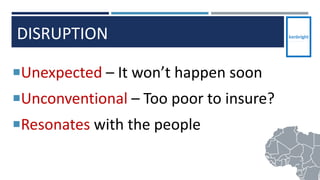 DISRUPTION
Unexpected – It won’t happen soon
Unconventional – Too poor to insure?
Resonates with the people
12
 