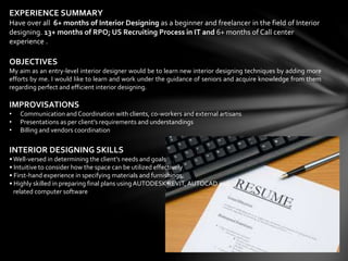 EXPERIENCE SUMMARY
Have over all 6+ months of Interior Designing as a beginner and freelancer in the field of Interior
designing. 13+ months of RPO; US Recruiting Process in IT and 6+ months of Call center
experience .
OBJECTIVES
My aim as an entry-level interior designer would be to learn new interior designing techniques by adding more
efforts by me. I would like to learn and work under the guidance of seniors and acquire knowledge from them
regarding perfect and efficient interior designing.
IMPROVISATIONS
• Communication andCoordination with clients, co-workers and external artisans
• Presentations as per client’s requirements and understandings
• Billing and vendors coordination
INTERIOR DESIGNING SKILLS
•Well-versed in determining the client’s needs and goals
• Intuitive to consider how the space can be utilized effectively
• First-hand experience in specifying materials and furnishings
• Highly skilled in preparing final plans usingAUTODESK REVIT, AUTOCAD and
related computer software
 