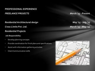 PROFESSIONAL EXPERIENCE
FREELANCE PROJECTS March ’15 - Present
Residential Architectural design May ’15 - July ‘15
Cross Limits Pvt. Ltd. March ’15 - May ‘15
Residential Projects
Job Responsibility:
• Develop planning concepts
• Provide coordination for finish plans and specifications
• Assist with information gathering activities
• Client Communication skills
 