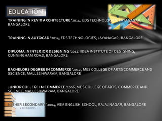 TRAINING IN REVIT ARCHITECTURE ‘2014, EDS TECHNOLOGIES, JAYANAGAR,
BANGALORE
TRAINING IN AUTOCAD ‘2014, EDS TECHNOLOGIES, JAYANAGAR, BANGALORE
DIPLOMA IN INTERIOR DESIGNING ‘2014, IDEA INSTITUTE OF DESIGNING,
CUNNINGHAM ROAD, BANGALORE
BACHELORS DEGREE IN COMMERCE ‘2012, MES COLLEGE OF ARTS COMMERCE AND
SSCIENCE, MALLESHWARAM, BANGALORE
JUNIOR COLLEGE IN COMMERCE ‘2006, MES COLLEGE OF ARTS, COMMERCE AND
SCIENCE, MALLESHWARAM, BANGALORE
HIGHER SECONDARY ‘2004,VSM ENGLISH SCHOOL, RAJAJINAGAR, BANGALORE
EDUCATION
 