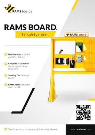 New Standard in Health
and Safety Culture
Complete H&S station
discharging your legal
obligations
The Modern Approach to Health & Safety Notice Boards www.ramsboards.com
Standing Out Message
Carrier
RAMS board is reusable
and recyclable
 