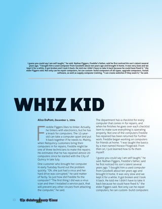 FREDDIE FIGGERS
WHIZ KID
Alice DuPont, December 1, 2004
F
reddie Figgers likes to tinker. Actually,
he tinkers with electronics, but he has
a knack for computers. The 15-year-
old can take a computer apart and put
it back together if he needs to. Mainly,
when Netquincy customers bring their
computers in for repairs, Freddie might be
one of three technicians to make the repairs.
He estimates that he has repaired almost 20
computers since he started with the City of
Quincy in late July.
One customer who brought her computer
in early Tuesday found out the problem
quickly. “Oh, she just had a virus and her
hard drive was corrupted,” he said matter
of factly. So just how did Freddie fix the
computer? “The first thing I did was a virus
scan and then I installed a service pack, that
will prevent any other viruses from attacking
the computer,” he said.
The department has a checklist for every
computer that comes in for repairs, and
when he finishes he goes over each checklist
item to make sure everything is operating
properly. Not one of the computers Freddie
has repaired has been returned for further
work. Freddie began working on computers
for friends at home. “I was taught the basics
by a man named Horace Fitzgerald. From
then on, I just learned how to fix them
myself.
I guess you could say I am self taught,” he
said. Nathan Figgers, Freddie’s father, said
he first noticed his son’s talent several
years ago. “I bought him a used computer
from Goodwill about ten years ago and
brought it home. It was very slow and we
kept it for a while. It got broken and I took
it back. He told me I didn’t have to take it
back because he could have fixed it,” the
elder Figgers said. Not only can he repair
computers, he can custom- build computers
I guess you could say I am self taught,” he said. Nathan Figgers, Freddie’s father, said he first noticed his son’s talent several
years ago. “I bought him a used computer from Goodwill about ten years ago and brought it home. It was very slow and we
kept it for a while. It got broken and I took it back. He told me I didn’t have to take it back because he could have fixed it,” the
elder Figgers said. Not only can he repair computers, he can custom- build computers of all types, upgrade computers, install
software, as well as supply computer training. “I can create websites if they want it,” he said.
10
 