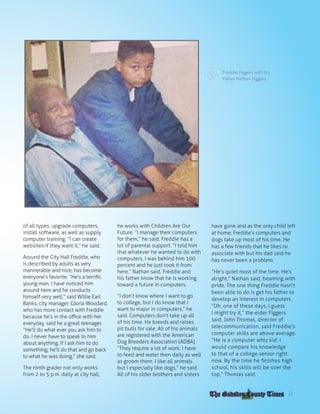 FREDDIE FIGGERS
of all types, upgrade computers,
install software, as well as supply
computer training. “I can create
websites if they want it,” he said.
Around the City Hall Freddie, who
is described by adults as very
mannerable and nice, has become
everyone’s favorite. “He’s a terrific
young man. I have noticed him
around here and he conducts
himself very well,” said Willie Earl
Banks, city manager. Gloria Woodard,
who has more contact with Freddie
because he’s in the office with her
everyday, said he a great teenager.
“He’ll do what ever you ask him to
do. I never have to speak to him
about anything. If I ask him to do
something, he’ll do that and go back
to what he was doing,” she said.
The ninth grader not only works
from 2 to 5 p.m. daily at city hall,
he works with Children Are Our
Future. “I manage their computers
for them,” he said. Freddie has a
lot of parental support. “I told him
that whatever he wanted to do with
computers, I was behind him 100
percent and he just took it from
here,” Nathan said. Freddie and
his father know that he is working
toward a future in computers.
“I don’t know where I want to go
to college, but I do know that I
want to major in computers,” he
said. Computers don’t take up all
of his time. He breeds and raises
pit bulls for sale. All of his animals
are registered with the American
Dog Breeders Association (ADBA).
“They require a lot of work. I have
to feed and water then daily as well
as groom them. I like all animals
but I especially like dogs,” he said.
All of his older brothers and sisters
have gone and as the only child left
at home, Freddie’s computers and
dogs take up most of his time. He
has a few friends that he likes to
associate with but his dad said he
has never been a problem.
“He’s quiet most of the time. He’s
alright,” Nathan said, beaming with
pride. The one thing Freddie hasn’t
been able to do is get his father to
develop an interest in computers.
“Oh, one of these days, I guess
I might try it,” the elder Figgers
said. John Thomas, director of
telecommunication, said Freddie’s
computer skills are above average.
“He is a computer whiz kid. I
would compare his knowledge
to that of a college senior right
now. By the time he finishes high
school, his skills will be over the
top,” Thomas said.
Freddie Figgers with his
Father Nathan Figgers
11
 