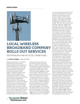 FREDDIE FIGGERS
LOCAL WIRELESS
BROADBAND COMPANY
ROLLS OUT SERVICES
D&F OFFERS WI-FI AND 4G LTE CELL PHONE PLANS
Tallahassee Democrat - The tallest
thing on businessman DeVoe
Moore’s property at the Tallahassee
Automobile Museum is not an oak
tree or a billboard these days, but
a communications tower. Moore
and business partner Freddie
Figgers, a software engineer with
16 years in the profession, are
introducing this market’s newest
wireless telecommunication services,
which they have dubbed D&F
Communications. “We have been
talking about it for some time. Matter
of fact, we had our first permitting
meeting on Nov. 10, 2010,” Moore
recalled. Sixteen and a half months
later, the tower permit was approved
and construction got started. The goal
was to create a Tallahassee-based
company that could provide wireless
broadband Wi-Fi service to customers
on the go. The Internet service
works with personal computers,
Macs or any Wi-Fi enabled device,
including iPads, tablets, smartphones
or netbooks, Figgers said. “We are
ready for business,” Moore said.
“We have people begging us to get
on the system.” D&F has various
plans starting at $19.99 a month and
there is no contract and no limits
on data transmissions. Consumers
can purchase one of the company’s
“Mi-Fi” mobile hotspots capable of
connecting up to 10 Wi-Fi enabled
devices simultaneously. The Mi-Fi
is about the size of a credit card
and is rechargeable. The company
also offers cell phone service using
4G LTE technology. “It’s the latest
and last version of this technology,”
Figgers said of LTE, which stands for
“long-term evolution.” Customers
can use any device they wish for the
cell service and there’s no contract
involved. The basic plan, priced
at $20 a month, includes 1,000
minutes, 1,000 text or multimedia
messages, 30 megabytes of data
transfer and 411 calls at no extra
charge. “We have had a very positive
customer response,” Figgers said.
The tower, which at its top is 270
feet above sea level, is tall enough
that any device within 40 miles can
establish a connection. In about
2.7 seconds, the system switches
the customer over to a microwave
satellite network for the access to
the Internet. The roaming feature
appealed to Tom Carlson, senior vice
president with Seminole Boosters
Inc. “It’s unbelievable what he has
been able to do, basically,” Carlson
said of his friend Moore. “You
are able to compete with the big
boys.” Even on trips out of town
and stops in remote areas, Carlson
said he has still had Internet access
with his hotspot card. “I have had
it numerous places and I kept
telling DeVoe the only place that it
didn’t work was in North Carolina
in a hotel room.” In that instance,
Carlson concluded that electronic
shielding of incoming signal was
being used so guests would have to
rely on the hotel’s in-house service.
Moore is best known as a local real
estate investor and owner of the
Tallahassee Automobile Museum.
He is an ardent supporter of Florida
State University, where the University
Center building was named after
him as part of the expansion of Doak
Campbell Stadium. “Freddie came
out to see if he could do a little
Internet work at the old museum,”
Moore said. That was six years ago.
They began discussing the idea of a
wireless broadband Internet service,
and Figgers provided the technical
expertise in software architecture
and system engineering to get
the venture going. Figgers started
repairing computers when he was
still a youngster and had a thriving IT
business by the time he was 12.
by by Dave Hodges • July 28, 2013
12
 