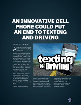 FREDDIE FIGGERS
AN INNOVATIVE CELL
PHONE COULD PUT
AN END TO TEXTING
AND DRIVING
TALLAHASSEE, FLA. (WTXL)
A
local, tech guru is trying
to put an end to texting
and driving.
25 year old, Freddie Figgers
is making his mark in the cell
phone industry. Figger’s has
a created a multi-user profile
cell phone that allows users
to disable the texting feature.
Figgers tells us, “Mom, Dad,
Son, and Daughter can all use
this phone. There’s different
profiles, it’s similar to a
windows computer.”
If the cell phone is in motion
over 10 miles per hour, it
will not allow you to send
or receive a text. Figger’s
said he wanted to create
something that would set him
apart.
Figgers is the youngest U.S.
citizen to operate his own
cell phone company using
a federal communications
commission license. The cell
phone company currently has
4,000 customers nationwide.
Figgers also created a device
that helps doctors monitor
patients remotely. That
device is currently is being
used at the Miami Jackson
Memorial hospital.
13
 