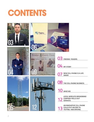 03 FREDDIE FIGGERS
04 MY STORY
07 NEW CELL PHONE IS A LIFE
SAVER
08 THE CELL PHONE BUSINESS
12
LOCAL WIRELESS BROADBAND
COMPANY ROLLS OUT
SERVICES
10 WHIZ KID
13
AN INNOVATIVE CELL PHONE
COULD PUT AN END TO
TEXTING AND DRIVING
2
04
03
CONTENTS
12
06
09
05
 