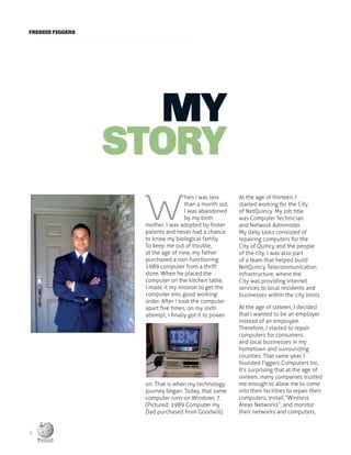 FREDDIE FIGGERS
MY
STORY
W
hen I was less
than a month old,
I was abandoned
by my birth
mother. I was adopted by foster
parents and never had a chance
to know my biological family.
To keep me out of trouble,
at the age of nine, my father
purchased a non-functioning
1989 computer from a thrift
store. When he placed the
computer on the kitchen table,
I made it my mission to get the
computer into good working
order. After I took the computer
apart five times, on my sixth
attempt, I finally got it to power
on. That is when my technology
journey began. Today, that same
computer runs on Windows 7.
(Pictured: 1989 Computer my
Dad purchased from Goodwill)
At the age of thirteen, I
started working for the City
of NetQuincy. My job title
was Computer Technician
and Network Administer.
My daily tasks consisted of
repairing computers for the
City of Quincy and the people
of the city. I was also part
of a team that helped build
NetQuincy Telecommunication
infrastructure, where the
City was providing internet
services to local residents and
businesses within the city limits.
At the age of sixteen, I decided
that I wanted to be an employer
instead of an employee.
Therefore, I started to repair
computers for consumers
and local businesses in my
hometown and surrounding
counties. That same year, I
founded Figgers Computers Inc.
It’s surprising that at the age of
sixteen, many companies trusted
me enough to allow me to come
into their facilities to repair their
computers, install “Wireless
Areas Networks”, and monitor
their networks and computers,
4
 