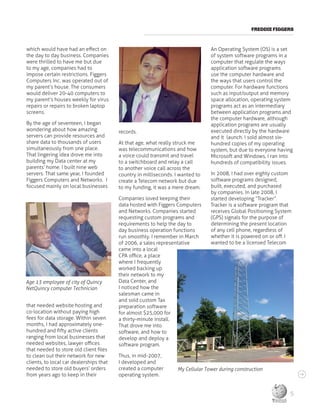 FREDDIE FIGGERS
which would have had an effect on
the day to day business. Companies
were thrilled to have me but due
to my age, companies had to
impose certain restrictions. Figgers
Computers Inc. was operated out of
my parent’s house. The consumers
would deliver 20-40 computers to
my parent’s houses weekly for virus
repairs or repairs to broken laptop
screens.
By the age of seventeen, I began
wondering about how amazing
servers can provide resources and
share data to thousands of users
simultaneously from one place.
That lingering idea drove me into
building my Data center at my
parents’ home. I built nine web
servers. That same year, I founded
Figgers Computers and Networks. I
focused mainly on local businesses
that needed website hosting and
co-location without paying high
fees for data storage. Within seven
months, I had approximately one-
hundred and fifty active clients
ranging from local businesses that
needed websites, lawyer offices
that needed to store old client files
to clean out their network for new
clients, to local car dealerships that
needed to store old buyers’ orders
from years ago to keep in their
records.
At that age, what really struck me
was telecommunications and how
a voice could transmit and travel
to a switchboard and relay a call
to another voice call across the
country in milliseconds. I wanted to
create a Telecom network but due
to my funding, it was a mere dream.
Companies loved keeping their
data hosted with Figgers Computers
and Networks. Companies started
requesting custom programs and
requirements to help the day to
day business operation functions
run smoothly. I remember in March
of 2006, a sales representative
came into a local
CPA office, a place
where I frequently
worked backing up
their network to my
Data Center, and
I noticed how the
salesman came in
and sold custom Tax
preparation software
for almost $25,000 for
a thirty-minute install.
That drove me into
software, and how to
develop and deploy a
software program.
Thus, in mid-2007,
I developed and
created a computer
operating system.
An Operating System (OS) is a set
of system software programs in a
computer that regulate the ways
application software programs
use the computer hardware and
the ways that users control the
computer. For hardware functions
such as input/output and memory
space allocation, operating system
programs act as an intermediary
between application programs and
the computer hardware, although
application programs are usually
executed directly by the hardware
and it launch. I sold almost six-
hundred copies of my operating
system, but due to everyone having
Microsoft and Windows, I ran into
hundreds of compatibility issues.
In 2008, I had over eighty custom
software programs designed,
built, executed, and purchased
by companies. In late 2008, I
started developing “Tracker”.
Tracker is a software program that
receives Global Positioning System
(GPS) signals for the purpose of
determining the present location
of any cell phone, regardless of
whether it is powered on or off. I
wanted to be a licensed Telecom
My Cellular Tower during construction
Age 13 employee of city of Quincy
NetQuincy computer Technician
5
 