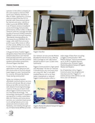 FREDDIE FIGGERS
operator in the USA to compete on
the same market as Verizon AT&T
Sprint and T-Mobile, therefore, in
May of 2009, I applied for a License
spectrum band from the FCC to
provide radio Telecommunication
by internet and voice. I did this in
order to provide WiMAX. WiMAX
is an IP based, wireless broadband
access technology that provides
performance similar to 802.11/Wi-Fi
networks with the coverage and QOS
(quality of service) of Wisp networks.
WiMAX is also an acronym meaning
“Worldwide Interoperability for
Microwave Access (WiMAX). Wi-Fi’s
range is 80-100ft from an access
point in your office home or office.
In other words, WiMax turns many
small, scattered hot spots into one
huge wireless hotspot.
In August of 2010, Freddie Figgers
designed a Voice Telecommunication
network (Voip Voice over Internet
Protocol) that transmits voice to and
from the USA from over 80 countries’
landline and mobile connections.
(Pictured Figgers Voip Box)
In 2011, The Fcc approved my
application to own Spectrum and
the construction of my first cellular
tower began as soon I received the
Fcc License. (Pictured: My Cellular
Tower during construction)
Today, my company markets
affordable communications services
at home and abroad. We are unique
because we offer services that are
well ahead of evolving technology.
I want to invite you to learn more
about Figgers Communication and
our innovative technology. The
technology I developed is capable of
serving up to 3 million subscribers.
With our Cellular and home phone
services, our customers have access
to 25 calling features at no cost,
advanced communications with
flexibility, and mobility through our
4G LTE Nationwide WiMAX provider.
Our network can also provide Mobile
Broadband Internet access, offering
Data Coverage to over 280 million
people located in over 15,900 cities
nationwide.
Figgers Communication’s high-speed
and affordable “On the Go” Internet
is beneficial for any consumers that
are using a PC, Mac, or any WIFI
enabled device such as an iPad,
tablet, smartphone or netbook.
Figgers Communication offers a
wide range of Data Plans including
a Figgers Communication “MIFI
Mobile Hotspot” that accommodates
up to 10 Wi-Fi-enabled devices
simultaneously. (Pictured: Figgers
Mobile Broadband Hotspot & Figgers
Mobile Usb Modem.)
As of September 2014, Figgers
Communication has designed and
manufactured the “Figgers F1”
mobile phone in the USA for our 4G
Voice over LTE Network.
Figgers Voip Box
Figgers Mobile Broadband Hotspot & Figgers
Mobile Usb Modem
6
 
