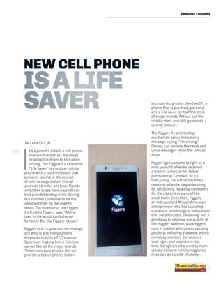 FREDDIE FIGGERS
NEW CELL PHONE
ISALIFE
SAVER
TALLAHASSEE, FL 
I
t’s a parent’s dream, a cell phone
that will not distract the driver
or allow the driver to text while
driving. The Figgers X1 called the
“Life Saver” is a unique cellular
phone with a built-in feature that
prevents texting or the receipt
of text messages when the car
exceeds 10 miles per hour. Florida
and other states have passed laws
that prohibit texting while driving,
but summer continues to be the
deadliest time on the road for
teens. The inventor of the Figgers
X1 Freddie Figgers says, “All the
laws in the world can’t change
behavior.  But the Figgers X1 can.”
Figgers is a 25-year-old technology
wiz who is also the youngest
American to hold a FCC License
Spectrum, making him a Telecom
carrier like all the major brands.
“Americans love brands. But we
provide a better phone, better
accessories, greater band width, a
phone that is practical, personal
and a life saver for half the price
of major brands. We cut out the
middle man, and still guarantee a
quality product.”
The Figgers X1 anti-texting
mechanism sends the caller a
message saying, “I’m driving.”
Drivers can retrieve their text and
voice messages when the vehicle
stops.
Figgers’ genius came to light as a
nine year old when he repaired
a broken computer his father
purchased at Goodwill. At 13,
the Quincy, Fla. native became a
celebrity when he began working
for NetQuincy, repairing computers
for the city and citizens of the
small town. Since then, Figgers,
an independent African American
entrepreneur who has launched
numerous technological innovations
that are affordable, lifesaving, and a
good way to improve our quality of
life. Figgers’ website, www.figgers.
com, is loaded with patent pending
products including Vitalwear, which
remotely monitors the wearers’
vital signs and location in real
time. Caregivers who want to more
closely observe functioning loved
ones can do so with Vitalwear.
7
 