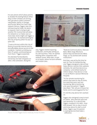 FREDDIE FIGGERS
9
his own phone which allow parents
to disable the texting feature when
they or their children are driving.
He’s got about 4,000 customers
nationwide, mainly in Georgia
and Florida. While he’s had a few
network failures, Figgers says he’s
still learning the trade. He wants
to expand—and is trying to get
another FCC license that will allow
his network to run faster and run
more data. Some might call Figgers a
wunderkind. He started working for
the City of Quincy when he was 12
years old.
“It was a division within the city of
Quincy to provide internet service
and affordable phone service to the
residents. I started out billing out
their IP system, and branding out
from there,” Figgers explained.
He attended Florida Atlantic
University, but later dropped out
after a few semesters. Along the
way, Figgers started repairing
computers, eventually setting up
his own business. Then, he started
helping other companies with
network issues. After that—it was
on to banks, where he built software
and mobile sites.
“RedLine Communications, Hancock
Bank, Wells Fargo Wachovia
before they transferred into Wells
Fargo, so I’ve worked with several
institutions.”
And that—was all by the time he
was 19. Then he landed the big
one. Figgers designed a device that
helps doctors monitor their patients
remotely. He sold that device to a
company—and netted nearly $2
million dollars. That device is now
in use at Miami’s Jackson Memorial
Hospital.
“It’s for remote monitoring for
seniors that want to stay at home,
but need that extra care and
monitoring. We’re monitoring
a 91-year-old patient,” Figgers
described. ”She refuses to leave her
home, and its working great for her.”
It’s not the only device he’s worked
on.
Figgers also designed a way to track
his father, who died last year and
had dementia. It’s a device that
Figgers installed in his dad’s shoe
that allowed him to stay in touch
and know where his dad is at all
times. Figgers says his passion
is making devices that make a
difference.Picture of a shoe Figgers built to medically monitor his father
 