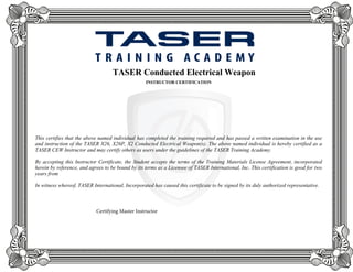 TASER Conducted Electrical Weapon
INSTRUCTOR CERTIFICATION
This certifies that the above named individual has completed the training required and has passed a written examination in the use
and instruction of the TASER X26, X26P, X2 Conducted Electrical Weapon(s). The above named individual is hereby certified as a
TASER CEW Instructor and may certify others as users under the guidelines of the TASER Training Academy.
By accepting this Instructor Certificate, the Student accepts the terms of the Training Materials License Agreement, incorporated
herein by reference, and agrees to be bound by its terms as a Licensee of TASER International, Inc. This certification is good for two
years from
In witness whereof, TASER International, Incorporated has caused this certificate to be signed by its duly authorized representative.
Certifying Master Instructor
Don T.D. Gala Ph.D.
Jan 05, 2016
Mike Duncan
 