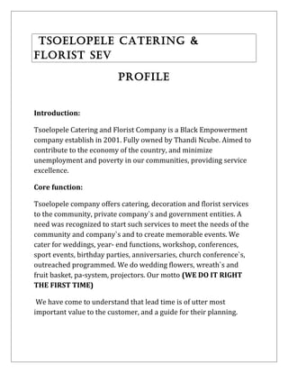 TSOELOPELE CATERING &
FLORIST SEV
PROFILE
Introduction:
Tsoelopele Catering and Florist Company is a Black Empowerment
company establish in 2001. Fully owned by Thandi Ncube. Aimed to
contribute to the economy of the country, and minimize
unemployment and poverty in our communities, providing service
excellence.
Core function:
Tsoelopele company offers catering, decoration and florist services
to the community, private company`s and government entities. A
need was recognized to start such services to meet the needs of the
community and company`s and to create memorable events. We
cater for weddings, year- end functions, workshop, conferences,
sport events, birthday parties, anniversaries, church conference`s,
outreached programmed. We do wedding flowers, wreath`s and
fruit basket, pa-system, projectors. Our motto (WE DO IT RIGHT
THE FIRST TIME)
We have come to understand that lead time is of utter most
important value to the customer, and a guide for their planning.
 