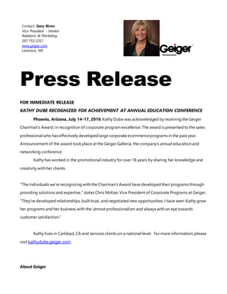 Contact: Gary Biron
Vice President - Vendor
Relations & Marketing
207.755.2257
www.geiger.com
Lewiston, ME
Press Release
FOR IMMEDIATE RELEASE
KATHY DUBE RECOGNIZED FOR ACHIEVEMENT AT ANNUAL EDUCATION CONFERENCE
Phoenix, Arizona, July 14-17, 2016: Kathy Dube was acknowledged by receiving the Geiger
Chairman’s Award, in recognition of corporate program excellence. The award is presented to the sales
professional who has effectively developedlarge corporate ecommerceprograms in the past year.
Announcement of the award took place at the Geiger Galleria, the company’s annual education and
networking conference.
Kathy has worked in the promotional industry for over 18 years by sharing her knowledge and
creativity with her clients.
“The individuals we’re recognizing with the Chairman’s Award have developed their programs through
providing solutions and expertise,” states Chris McKee, Vice President of Corporate Programs at Geiger.
“They’ve developed relationships, built trust, and negotiated new opportunities. I have seen Kathy grow
her programs and her business with the utmost professionalism and always with an eye towards
customer satisfaction.”
Kathy lives in Carlsbad, CA and services clients on a national level. For more information, please
visit kathydube.geiger.com.
About Geiger
 