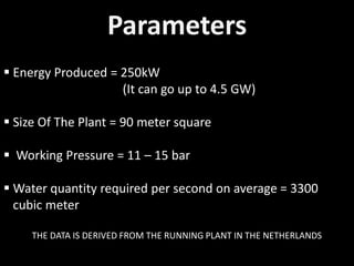 Parameters
 Energy Produced = 250kW
(It can go up to 4.5 GW)
 Size Of The Plant = 90 meter square
 Working Pressure = 11 – 15 bar
 Water quantity required per second on average = 3300
cubic meter
THE DATA IS DERIVED FROM THE RUNNING PLANT IN THE NETHERLANDS
 