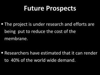 Future Prospects
 The project is under research and efforts are
being put to reduce the cost of the
membrane.
 Researchers have estimated that it can render
to 40% of the world wide demand.
 