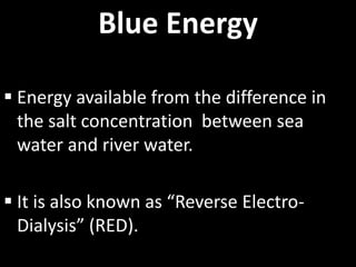 Blue Energy
 Energy available from the difference in
the salt concentration between sea
water and river water.
 It is also known as “Reverse Electro-
Dialysis” (RED).
 