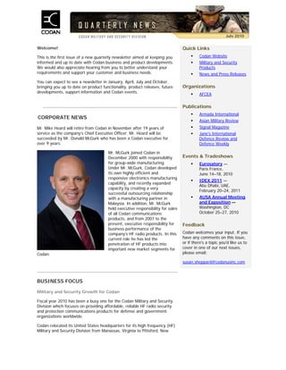 Welcome!
This is the first issue of a new quarterly newsletter aimed at keeping you
informed and up to date with Codan business and product developments.
We would also appreciate hearing from you to better understand your
requirements and support your customer and business needs.
You can expect to see a newsletter in January, April, July and October,
bringing you up to date on product functionality, product releases, future
developments, support information and Codan events.
CORPORATE NEWS
Mr. Mike Heard will retire from Codan in November after 19 years of
service as the company’s Chief Executive Officer. Mr. Heard will be
succeeded by Mr. Donald McGurk who has been a Codan executive for
over 9 years.
Mr. McGurk joined Codan in
December 2000 with responsibility
for group-wide manufacturing.
Under Mr. McGurk, Codan developed
its own highly efficient and
responsive electronics manufacturing
capability, and recently expanded
capacity by creating a very
successful outsourcing relationship
with a manufacturing partner in
Malaysia. In addition, Mr. McGurk
held executive responsibility for sales
of all Codan communications
products, and from 2007 to the
present, executive responsibility for
business performance of the
company’s HF radio products. In this
current role he has led the
penetration of HF products into
important new market segments for
Codan.
Quick Links
 Codan Website
 Military and Security
Products
 News and Press Releases
Organizations
 AFCEA
Publications
 Armada International
 Asian Military Review
 Signal Magazine
 Jane's International
Defence Review and
Defence Weekly
Events & Tradeshows
 Eurosatory —
Paris France,
June 14–18, 2010
 IDEX 2011 —
Abu Dhabi, UAE,
February 20–24, 2011
 AUSA Annual Meeting
and Exposition —
Washington, DC
October 25–27, 2010
Feedback
Codan welcomes your input. If you
have any comments on this issue,
or if there's a topic you'd like us to
cover in one of our next issues,
please email:
susan.sheppard@codanusinc.com
BUSINESS FOCUS
Military and Security Growth for Codan
Fiscal year 2010 has been a busy one for the Codan Military and Security
Division which focuses on providing affordable, reliable HF radio security
and protection communications products for defense and government
organizations worldwide.
Codan relocated its United States headquarters for its high frequency (HF)
Military and Security Division from Manassas, Virginia to Pittsford, New
July 2010
 