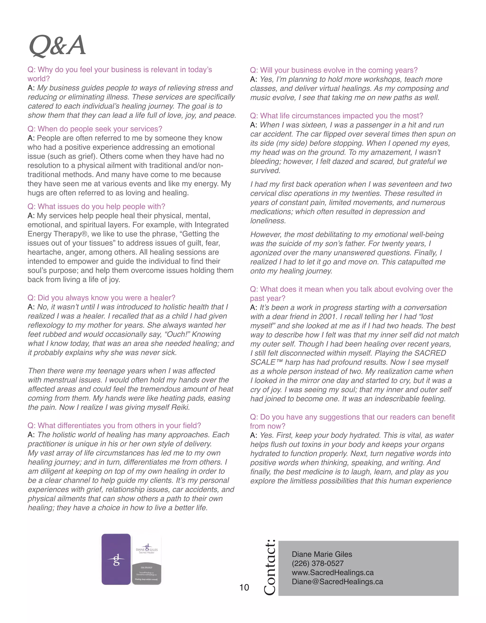 10 Women of Distinction
Contact:
Q&A
Q: Why do you feel your business is relevant in today’s
world?
A: My business guides people to ways of relieving stress and
reducing or eliminating illness. These services are specifically
catered to each individual’s healing journey. The goal is to
show them that they can lead a life full of love, joy, and peace.
Q: When do people seek your services?
A: People are often referred to me by someone they know
who had a positive experience addressing an emotional
issue (such as grief). Others come when they have had no
resolution to a physical ailment with traditional and/or non-
traditional methods. And many have come to me because
they have seen me at various events and like my energy. My
hugs are often referred to as loving and healing.
Q: What issues do you help people with?
A: My services help people heal their physical, mental,
emotional, and spiritual layers. For example, with Integrated
Energy Therapy®, we like to use the phrase, “Getting the
issues out of your tissues” to address issues of guilt, fear,
heartache, anger, among others. All healing sessions are
intended to empower and guide the individual to find their
soul’s purpose; and help them overcome issues holding them
back from living a life of joy.
Q: Did you always know you were a healer?
A: No, it wasn’t until I was introduced to holistic health that I
realized I was a healer. I recalled that as a child I had given
reflexology to my mother for years. She always wanted her
feet rubbed and would occasionally say, “Ouch!” Knowing
what I know today, that was an area she needed healing; and
it probably explains why she was never sick.
Then there were my teenage years when I was affected
with menstrual issues. I would often hold my hands over the
affected areas and could feel the tremendous amount of heat
coming from them. My hands were like heating pads, easing
the pain. Now I realize I was giving myself Reiki.
Q: What differentiates you from others in your field?
A: The holistic world of healing has many approaches. Each
practitioner is unique in his or her own style of delivery.
My vast array of life circumstances has led me to my own
healing journey; and in turn, differentiates me from others. I
am diligent at keeping on top of my own healing in order to
be a clear channel to help guide my clients. It’s my personal
experiences with grief, relationship issues, car accidents, and
physical ailments that can show others a path to their own
healing; they have a choice in how to live a better life.
Q: Will your business evolve in the coming years?
A: Yes, I’m planning to hold more workshops, teach more
classes, and deliver virtual healings. As my composing and
music evolve, I see that taking me on new paths as well.
Q: What life circumstances impacted you the most?
A: When I was sixteen, I was a passenger in a hit and run
car accident. The car flipped over several times then spun on
its side (my side) before stopping. When I opened my eyes,
my head was on the ground. To my amazement, I wasn’t
bleeding; however, I felt dazed and scared, but grateful we
survived.
I had my first back operation when I was seventeen and two
cervical disc operations in my twenties. These resulted in
years of constant pain, limited movements, and numerous
medications; which often resulted in depression and
loneliness.
However, the most debilitating to my emotional well-being
was the suicide of my son’s father. For twenty years, I
agonized over the many unanswered questions. Finally, I
realized I had to let it go and move on. This catapulted me
onto my healing journey.
Q: What does it mean when you talk about evolving over the
past year?
A: It’s been a work in progress starting with a conversation
with a dear friend in 2001. I recall telling her I had “lost
myself” and she looked at me as if I had two heads. The best
way to describe how I felt was that my inner self did not match
my outer self. Though I had been healing over recent years,
I still felt disconnected within myself. Playing the SACRED
SCALE™ harp has had profound results. Now I see myself
as a whole person instead of two. My realization came when
I looked in the mirror one day and started to cry, but it was a
cry of joy. I was seeing my soul; that my inner and outer self
had joined to become one. It was an indescribable feeling.
Q: Do you have any suggestions that our readers can benefit
from now?
A: Yes. First, keep your body hydrated. This is vital, as water
helps flush out toxins in your body and keeps your organs
hydrated to function properly. Next, turn negative words into
positive words when thinking, speaking, and writing. And
finally, the best medicine is to laugh, learn, and play as you
explore the limitless possibilities that this human experience
Diane Marie Giles
(226) 378-0527	
www.SacredHealings.ca
Diane@SacredHealings.ca
 