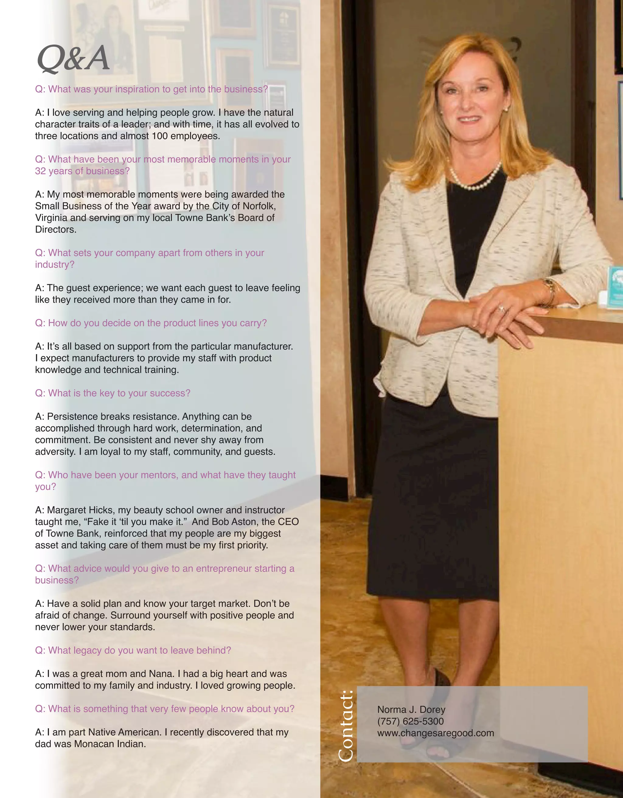 19 Women of Distinction
Contact:
Norma J. Dorey	
(757) 625-5300	
www.changesaregood.com
Q&A
Q: What was your inspiration to get into the business?
A: I love serving and helping people grow. I have the natural
character traits of a leader; and with time, it has all evolved to
three locations and almost 100 employees.
Q: What have been your most memorable moments in your
32 years of business?
A: My most memorable moments were being awarded the
Small Business of the Year award by the City of Norfolk,
Virginia and serving on my local Towne Bank’s Board of
Directors.
Q: What sets your company apart from others in your
industry?
A: The guest experience; we want each guest to leave feeling
like they received more than they came in for.
Q: How do you decide on the product lines you carry?
A: It’s all based on support from the particular manufacturer.
I expect manufacturers to provide my staff with product
knowledge and technical training.
Q: What is the key to your success?
A: Persistence breaks resistance. Anything can be
accomplished through hard work, determination, and
commitment. Be consistent and never shy away from
adversity. I am loyal to my staff, community, and guests.
Q: Who have been your mentors, and what have they taught
you?
A: Margaret Hicks, my beauty school owner and instructor
taught me, “Fake it ‘til you make it.” And Bob Aston, the CEO
of Towne Bank, reinforced that my people are my biggest
asset and taking care of them must be my first priority.
Q: What advice would you give to an entrepreneur starting a
business?
A: Have a solid plan and know your target market. Don’t be
afraid of change. Surround yourself with positive people and
never lower your standards.
Q: What legacy do you want to leave behind?
A: I was a great mom and Nana. I had a big heart and was
committed to my family and industry. I loved growing people.
Q: What is something that very few people know about you?
A: I am part Native American. I recently discovered that my
dad was Monacan Indian.
 