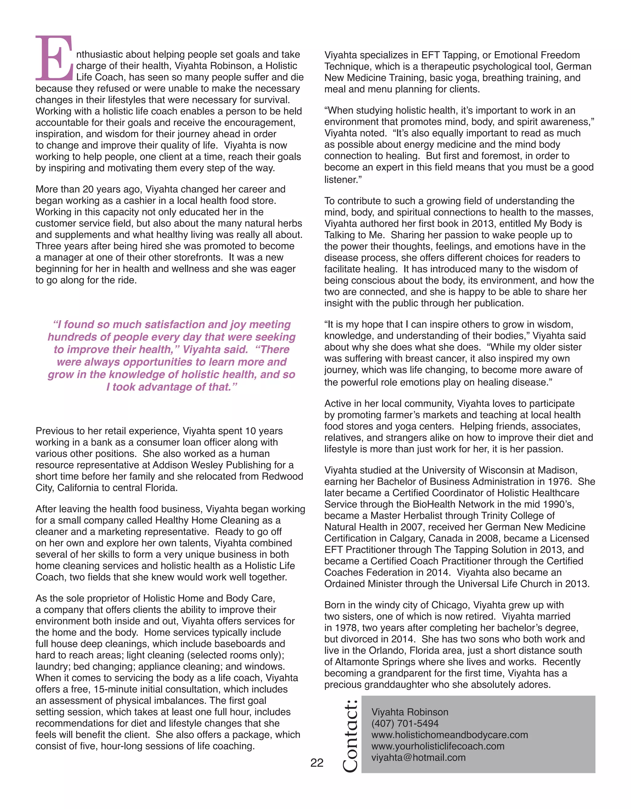 22 Women of Distinction
Enthusiastic about helping people set goals and take
charge of their health, Viyahta Robinson, a Holistic
Life Coach, has seen so many people suffer and die
because they refused or were unable to make the necessary
changes in their lifestyles that were necessary for survival.
Working with a holistic life coach enables a person to be held
accountable for their goals and receive the encouragement,
inspiration, and wisdom for their journey ahead in order
to change and improve their quality of life. Viyahta is now
working to help people, one client at a time, reach their goals
by inspiring and motivating them every step of the way.
More than 20 years ago, Viyahta changed her career and
began working as a cashier in a local health food store.
Working in this capacity not only educated her in the
customer service field, but also about the many natural herbs
and supplements and what healthy living was really all about.
Three years after being hired she was promoted to become
a manager at one of their other storefronts. It was a new
beginning for her in health and wellness and she was eager
to go along for the ride.
“I found so much satisfaction and joy meeting
hundreds of people every day that were seeking
to improve their health,” Viyahta said. “There
were always opportunities to learn more and
grow in the knowledge of holistic health, and so
I took advantage of that.”
Previous to her retail experience, Viyahta spent 10 years
working in a bank as a consumer loan officer along with
various other positions. She also worked as a human
resource representative at Addison Wesley Publishing for a
short time before her family and she relocated from Redwood
City, California to central Florida.
After leaving the health food business, Viyahta began working
for a small company called Healthy Home Cleaning as a
cleaner and a marketing representative. Ready to go off
on her own and explore her own talents, Viyahta combined
several of her skills to form a very unique business in both
home cleaning services and holistic health as a Holistic Life
Coach, two fields that she knew would work well together.
As the sole proprietor of Holistic Home and Body Care,
a company that offers clients the ability to improve their
environment both inside and out, Viyahta offers services for
the home and the body. Home services typically include
full house deep cleanings, which include baseboards and
hard to reach areas; light cleaning (selected rooms only);
laundry; bed changing; appliance cleaning; and windows.
When it comes to servicing the body as a life coach, Viyahta
offers a free, 15-minute initial consultation, which includes
an assessment of physical imbalances. The first goal
setting session, which takes at least one full hour, includes
recommendations for diet and lifestyle changes that she
feels will benefit the client. She also offers a package, which
consist of five, hour-long sessions of life coaching.
Viyahta specializes in EFT Tapping, or Emotional Freedom
Technique, which is a therapeutic psychological tool, German
New Medicine Training, basic yoga, breathing training, and
meal and menu planning for clients.
“When studying holistic health, it’s important to work in an
environment that promotes mind, body, and spirit awareness,”
Viyahta noted. “It’s also equally important to read as much
as possible about energy medicine and the mind body
connection to healing. But first and foremost, in order to
become an expert in this field means that you must be a good
listener.”
To contribute to such a growing field of understanding the
mind, body, and spiritual connections to health to the masses,
Viyahta authored her first book in 2013, entitled My Body is
Talking to Me. Sharing her passion to wake people up to
the power their thoughts, feelings, and emotions have in the
disease process, she offers different choices for readers to
facilitate healing. It has introduced many to the wisdom of
being conscious about the body, its environment, and how the
two are connected, and she is happy to be able to share her
insight with the public through her publication.
“It is my hope that I can inspire others to grow in wisdom,
knowledge, and understanding of their bodies,” Viyahta said
about why she does what she does. “While my older sister
was suffering with breast cancer, it also inspired my own
journey, which was life changing, to become more aware of
the powerful role emotions play on healing disease.”
Active in her local community, Viyahta loves to participate
by promoting farmer’s markets and teaching at local health
food stores and yoga centers. Helping friends, associates,
relatives, and strangers alike on how to improve their diet and
lifestyle is more than just work for her, it is her passion.
Viyahta studied at the University of Wisconsin at Madison,
earning her Bachelor of Business Administration in 1976. She
later became a Certified Coordinator of Holistic Healthcare
Service through the BioHealth Network in the mid 1990’s,
became a Master Herbalist through Trinity College of
Natural Health in 2007, received her German New Medicine
Certification in Calgary, Canada in 2008, became a Licensed
EFT Practitioner through The Tapping Solution in 2013, and
became a Certified Coach Practitioner through the Certified
Coaches Federation in 2014. Viyahta also became an
Ordained Minister through the Universal Life Church in 2013.
Born in the windy city of Chicago, Viyahta grew up with
two sisters, one of which is now retired. Viyahta married
in 1978, two years after completing her bachelor’s degree,
but divorced in 2014. She has two sons who both work and
live in the Orlando, Florida area, just a short distance south
of Altamonte Springs where she lives and works. Recently
becoming a grandparent for the first time, Viyahta has a
precious granddaughter who she absolutely adores.
Contact:
Viyahta Robinson
(407) 701-5494
www.holistichomeandbodycare.com
www.yourholisticlifecoach.com
viyahta@hotmail.com	
 