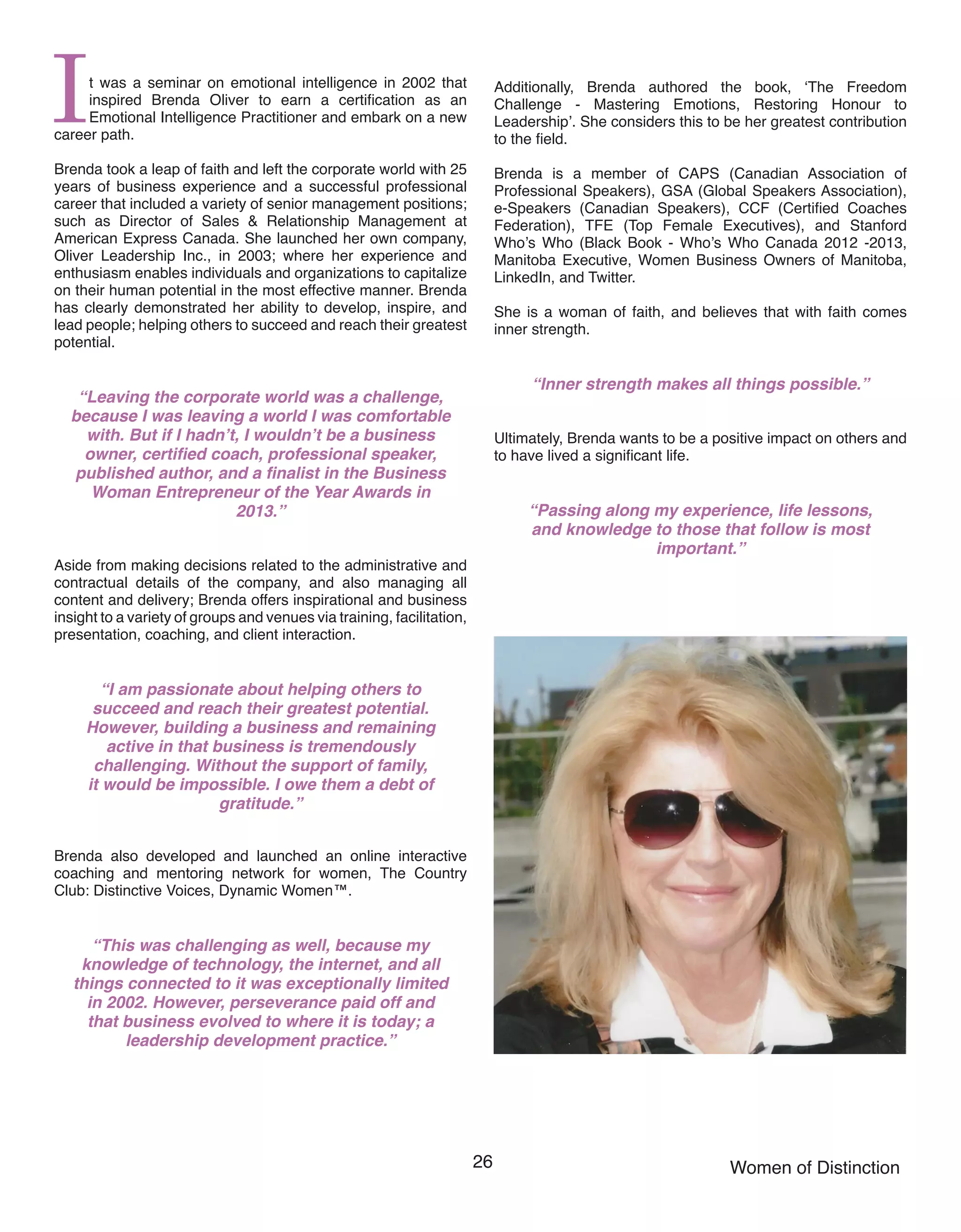 26 Women of Distinction
It was a seminar on emotional intelligence in 2002 that
inspired Brenda Oliver to earn a certification as an
Emotional Intelligence Practitioner and embark on a new
career path.
Brenda took a leap of faith and left the corporate world with 25
years of business experience and a successful professional
career that included a variety of senior management positions;
such as Director of Sales & Relationship Management at
American Express Canada. She launched her own company,
Oliver Leadership Inc., in 2003; where her experience and
enthusiasm enables individuals and organizations to capitalize
on their human potential in the most effective manner. Brenda
has clearly demonstrated her ability to develop, inspire, and
lead people; helping others to succeed and reach their greatest
potential.
“Leaving the corporate world was a challenge,
because I was leaving a world I was comfortable
with. But if I hadn’t, I wouldn’t be a business
owner, certified coach, professional speaker,
published author, and a finalist in the Business
Woman Entrepreneur of the Year Awards in
2013.”
Aside from making decisions related to the administrative and
contractual details of the company, and also managing all
content and delivery; Brenda offers inspirational and business
insight to a variety of groups and venues via training, facilitation,
presentation, coaching, and client interaction.
“I am passionate about helping others to
succeed and reach their greatest potential.
However, building a business and remaining
active in that business is tremendously
challenging. Without the support of family,
it would be impossible. I owe them a debt of
gratitude.”
Brenda also developed and launched an online interactive
coaching and mentoring network for women, The Country
Club: Distinctive Voices, Dynamic Women™.
“This was challenging as well, because my
knowledge of technology, the internet, and all
things connected to it was exceptionally limited
in 2002. However, perseverance paid off and
that business evolved to where it is today; a
leadership development practice.”
Additionally, Brenda authored the book, ‘The Freedom
Challenge - Mastering Emotions, Restoring Honour to
Leadership’. She considers this to be her greatest contribution
to the field.
Brenda is a member of CAPS (Canadian Association of
Professional Speakers), GSA (Global Speakers Association),
e-Speakers (Canadian Speakers), CCF (Certified Coaches
Federation), TFE (Top Female Executives), and Stanford
Who’s Who (Black Book - Who’s Who Canada 2012 -2013,
Manitoba Executive, Women Business Owners of Manitoba,
LinkedIn, and Twitter.
She is a woman of faith, and believes that with faith comes
inner strength.
“Inner strength makes all things possible.”
Ultimately, Brenda wants to be a positive impact on others and
to have lived a significant life.
“Passing along my experience, life lessons,
and knowledge to those that follow is most
important.”
 