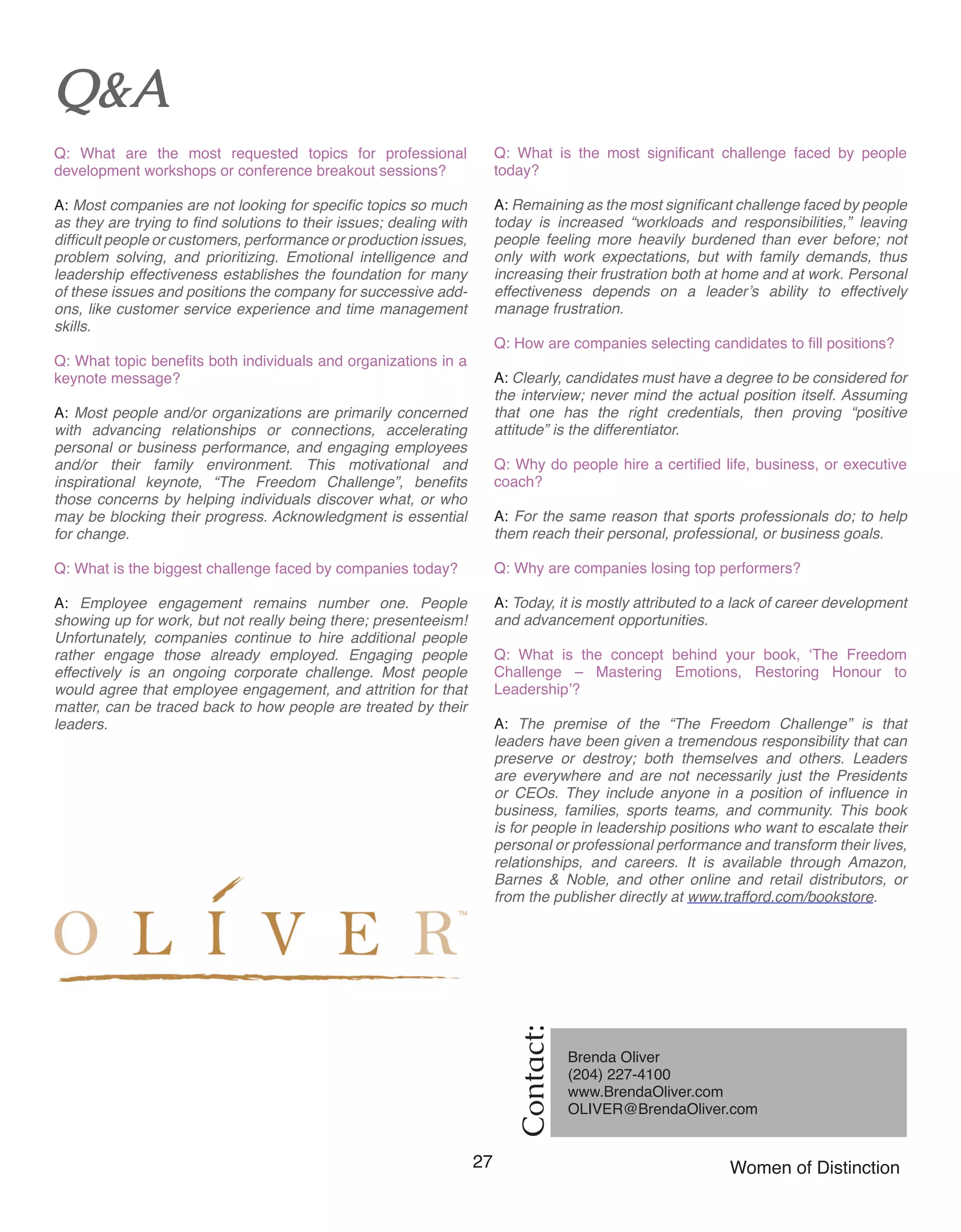 27 Women of Distinction
Contact:
Brenda Oliver
(204) 227-4100	
www.BrendaOliver.com 	
OLIVER@BrendaOliver.com 	
Q&A
Q: What are the most requested topics for professional
development workshops or conference breakout sessions?
A: Most companies are not looking for specific topics so much
as they are trying to find solutions to their issues; dealing with
difficult people or customers, performance or production issues,
problem solving, and prioritizing. Emotional intelligence and
leadership effectiveness establishes the foundation for many
of these issues and positions the company for successive add-
ons, like customer service experience and time management
skills.
Q: What topic benefits both individuals and organizations in a
keynote message?
A: Most people and/or organizations are primarily concerned
with advancing relationships or connections, accelerating
personal or business performance, and engaging employees
and/or their family environment. This motivational and
inspirational keynote, “The Freedom Challenge”, benefits
those concerns by helping individuals discover what, or who
may be blocking their progress. Acknowledgment is essential
for change.
Q: What is the biggest challenge faced by companies today?
A: Employee engagement remains number one. People
showing up for work, but not really being there; presenteeism!
Unfortunately, companies continue to hire additional people
rather engage those already employed. Engaging people
effectively is an ongoing corporate challenge. Most people
would agree that employee engagement, and attrition for that
matter, can be traced back to how people are treated by their
leaders.
Q: What is the most significant challenge faced by people
today?
A: Remaining as the most significant challenge faced by people
today is increased “workloads and responsibilities,” leaving
people feeling more heavily burdened than ever before; not
only with work expectations, but with family demands, thus
increasing their frustration both at home and at work. Personal
effectiveness depends on a leader’s ability to effectively
manage frustration.
Q: How are companies selecting candidates to fill positions?
A: Clearly, candidates must have a degree to be considered for
the interview; never mind the actual position itself. Assuming
that one has the right credentials, then proving “positive
attitude” is the differentiator.
Q: Why do people hire a certified life, business, or executive
coach?
A: For the same reason that sports professionals do; to help
them reach their personal, professional, or business goals.
Q: Why are companies losing top performers?
A: Today, it is mostly attributed to a lack of career development
and advancement opportunities.
Q: What is the concept behind your book, ‘The Freedom
Challenge – Mastering Emotions, Restoring Honour to
Leadership’?
A: The premise of the “The Freedom Challenge” is that
leaders have been given a tremendous responsibility that can
preserve or destroy; both themselves and others. Leaders
are everywhere and are not necessarily just the Presidents
or CEOs. They include anyone in a position of influence in
business, families, sports teams, and community. This book
is for people in leadership positions who want to escalate their
personal or professional performance and transform their lives,
relationships, and careers. It is available through Amazon,
Barnes & Noble, and other online and retail distributors, or
from the publisher directly at www.trafford.com/bookstore.
 