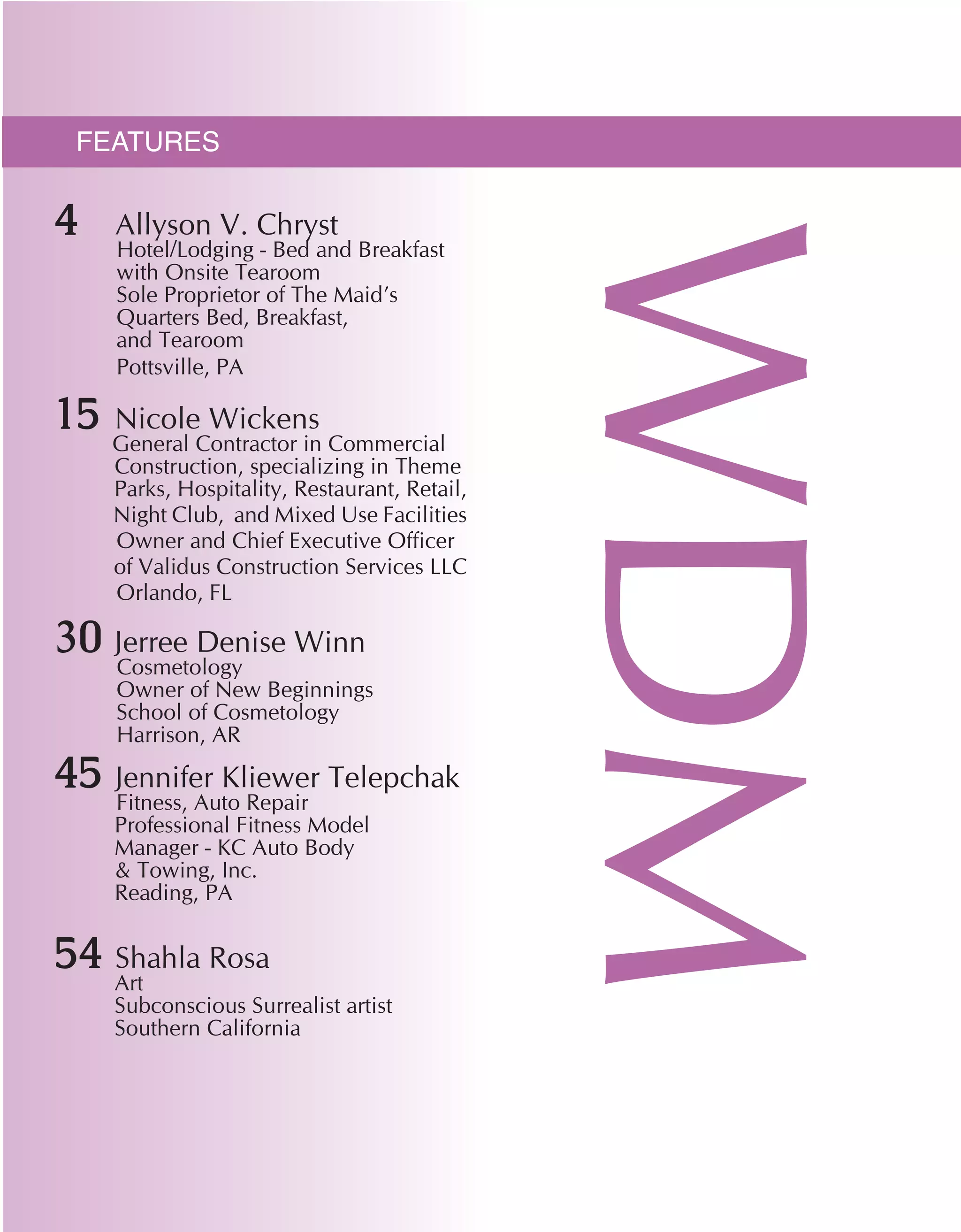 features
WDM
4 Allyson V. Chryst
Hotel/Lodging - Bed and Breakfast 	
with Onsite Tearoom	
Sole Proprietor of The Maid’s 		
Quarters Bed, Breakfast,
and Tearoom
Pottsville, PA
15	 Nicole Wickens
General Contractor in Commercial 	
	 Construction, specializing in Theme
	 Parks, Hospitality, Restaurant, Retail,
	 Night Club, and Mixed Use Facilities
Owner and Chief Executive Officer
of Validus Construction Services LLC
Orlando, FL
30	 Jerree Denise Winn
	 Cosmetology	
Owner of New Beginnings
School of Cosmetology
Harrison, AR
45 Jennifer Kliewer Telepchak
	 Fitness, Auto Repair 	
	 Professional Fitness Model
	 Manager - KC Auto Body
	 & Towing, Inc.
	 Reading, PA
54 Shahla Rosa
	 Art	
	 Subconscious Surrealist artist
	 Southern California
 