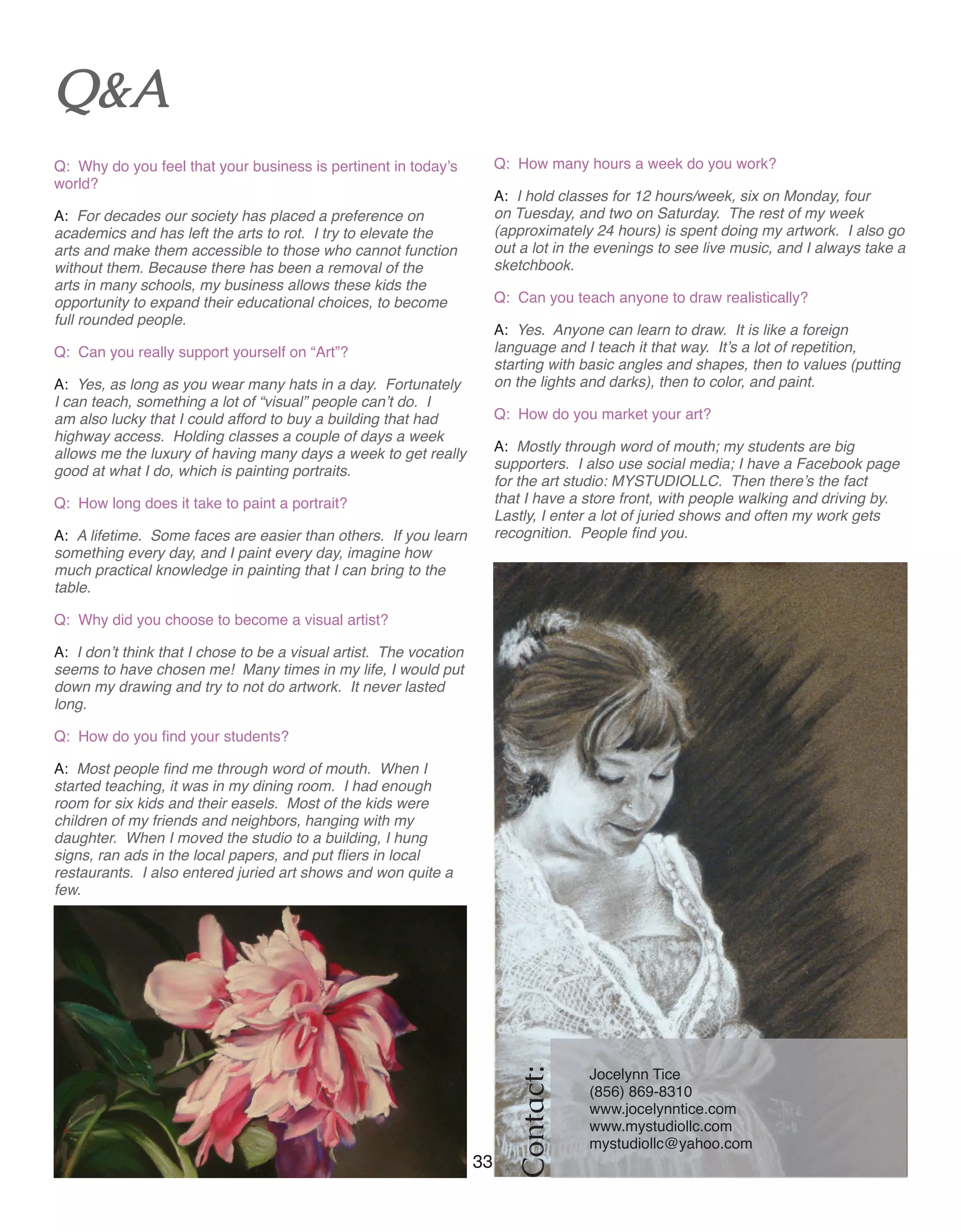 33 Women of Distinction
Contact:
Jocelynn Tice
(856) 869-8310
www.jocelynntice.com
www.mystudiollc.com 	
mystudiollc@yahoo.com	
Q&A
Q: Why do you feel that your business is pertinent in today’s
world?
A: For decades our society has placed a preference on
academics and has left the arts to rot. I try to elevate the
arts and make them accessible to those who cannot function
without them. Because there has been a removal of the
arts in many schools, my business allows these kids the
opportunity to expand their educational choices, to become
full rounded people.
Q: Can you really support yourself on “Art”?		
A: Yes, as long as you wear many hats in a day. Fortunately
I can teach, something a lot of “visual” people can’t do. I
am also lucky that I could afford to buy a building that had
highway access. Holding classes a couple of days a week
allows me the luxury of having many days a week to get really
good at what I do, which is painting portraits.
Q: How long does it take to paint a portrait? 	
A: A lifetime. Some faces are easier than others. If you learn
something every day, and I paint every day, imagine how
much practical knowledge in painting that I can bring to the
table.
Q: Why did you choose to become a visual artist? 	
A: I don’t think that I chose to be a visual artist. The vocation
seems to have chosen me! Many times in my life, I would put
down my drawing and try to not do artwork. It never lasted
long.
Q: How do you find your students?		
A: Most people find me through word of mouth. When I
started teaching, it was in my dining room. I had enough
room for six kids and their easels. Most of the kids were
children of my friends and neighbors, hanging with my
daughter. When I moved the studio to a building, I hung
signs, ran ads in the local papers, and put fliers in local
restaurants. I also entered juried art shows and won quite a
few.
Q: How many hours a week do you work?		
A: I hold classes for 12 hours/week, six on Monday, four
on Tuesday, and two on Saturday. The rest of my week
(approximately 24 hours) is spent doing my artwork. I also go
out a lot in the evenings to see live music, and I always take a
sketchbook.
Q: Can you teach anyone to draw realistically? 		
A: Yes. Anyone can learn to draw. It is like a foreign
language and I teach it that way. It’s a lot of repetition,
starting with basic angles and shapes, then to values (putting
on the lights and darks), then to color, and paint.
Q: How do you market your art?			
A: Mostly through word of mouth; my students are big
supporters. I also use social media; I have a Facebook page
for the art studio: MYSTUDIOLLC. Then there’s the fact
that I have a store front, with people walking and driving by.
Lastly, I enter a lot of juried shows and often my work gets
recognition. People find you.
 