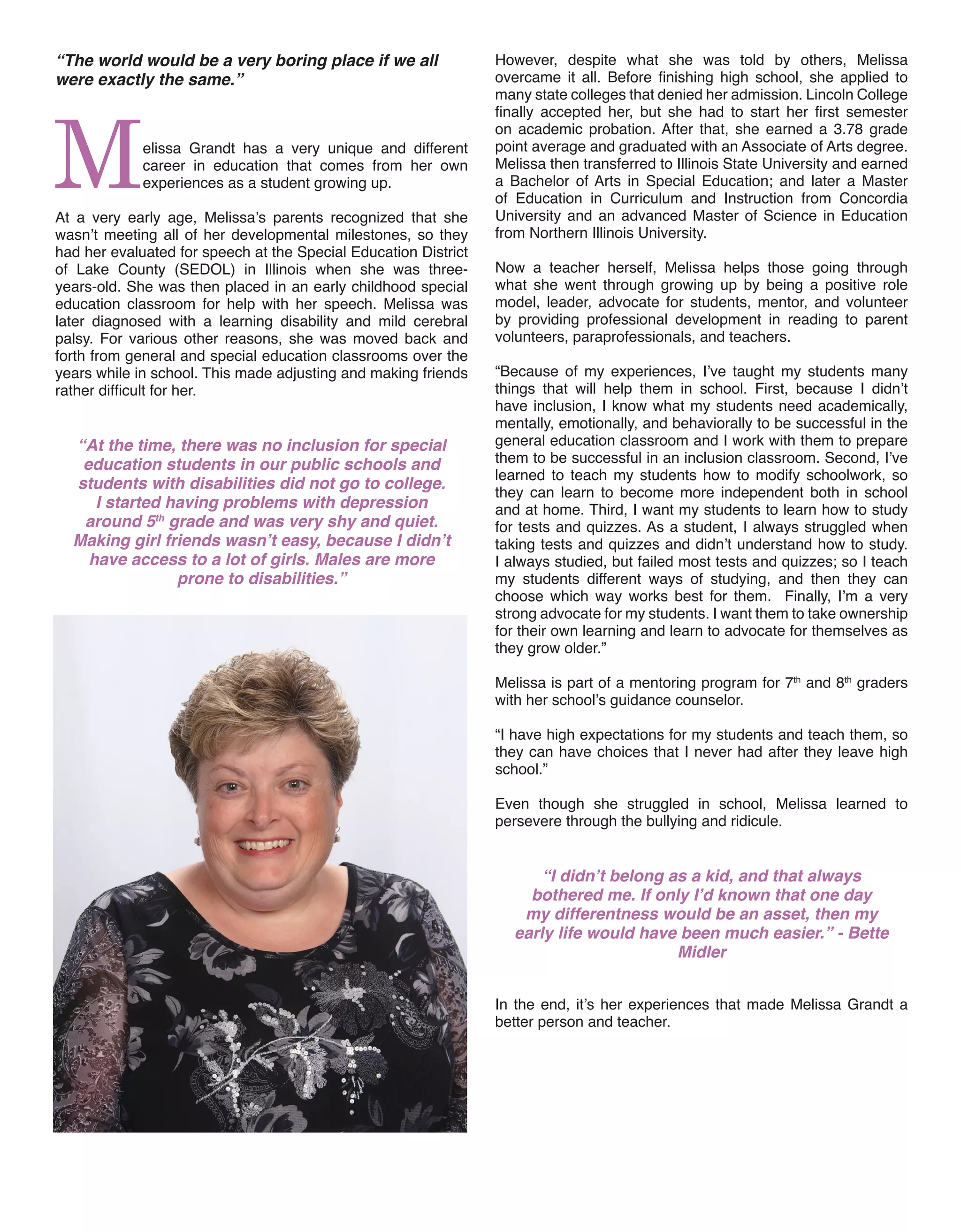 However, despite what she was told by others, Melissa
overcame it all. Before finishing high school, she applied to
many state colleges that denied her admission. Lincoln College
finally accepted her, but she had to start her first semester
on academic probation. After that, she earned a 3.78 grade
point average and graduated with an Associate of Arts degree.
Melissa then transferred to Illinois State University and earned
a Bachelor of Arts in Special Education; and later a Master
of Education in Curriculum and Instruction from Concordia
University and an advanced Master of Science in Education
from Northern Illinois University.
Now a teacher herself, Melissa helps those going through
what she went through growing up by being a positive role
model, leader, advocate for students, mentor, and volunteer
by providing professional development in reading to parent
volunteers, paraprofessionals, and teachers.
“Because of my experiences, I’ve taught my students many
things that will help them in school. First, because I didn’t
have inclusion, I know what my students need academically,
mentally, emotionally, and behaviorally to be successful in the
general education classroom and I work with them to prepare
them to be successful in an inclusion classroom. Second, I’ve
learned to teach my students how to modify schoolwork, so
they can learn to become more independent both in school
and at home. Third, I want my students to learn how to study
for tests and quizzes. As a student, I always struggled when
taking tests and quizzes and didn’t understand how to study.
I always studied, but failed most tests and quizzes; so I teach
my students different ways of studying, and then they can
choose which way works best for them. Finally, I’m a very
strong advocate for my students. I want them to take ownership
for their own learning and learn to advocate for themselves as
they grow older.”
Melissa is part of a mentoring program for 7th
and 8th
graders
with her school’s guidance counselor.
“I have high expectations for my students and teach them, so
they can have choices that I never had after they leave high
school.”
Even though she struggled in school, Melissa learned to
persevere through the bullying and ridicule.
“I didn’t belong as a kid, and that always
bothered me. If only I’d known that one day
my differentness would be an asset, then my
early life would have been much easier.” - Bette
Midler
In the end, it’s her experiences that made Melissa Grandt a
better person and teacher.
“The world would be a very boring place if we all
were exactly the same.”
Melissa Grandt has a very unique and different
career in education that comes from her own
experiences as a student growing up.
At a very early age, Melissa’s parents recognized that she
wasn’t meeting all of her developmental milestones, so they
had her evaluated for speech at the Special Education District
of Lake County (SEDOL) in Illinois when she was three-
years-old. She was then placed in an early childhood special
education classroom for help with her speech. Melissa was
later diagnosed with a learning disability and mild cerebral
palsy. For various other reasons, she was moved back and
forth from general and special education classrooms over the
years while in school. This made adjusting and making friends
rather difficult for her.
“At the time, there was no inclusion for special
education students in our public schools and
students with disabilities did not go to college.
I started having problems with depression
around 5th
grade and was very shy and quiet.
Making girl friends wasn’t easy, because I didn’t
have access to a lot of girls. Males are more
prone to disabilities.”
 