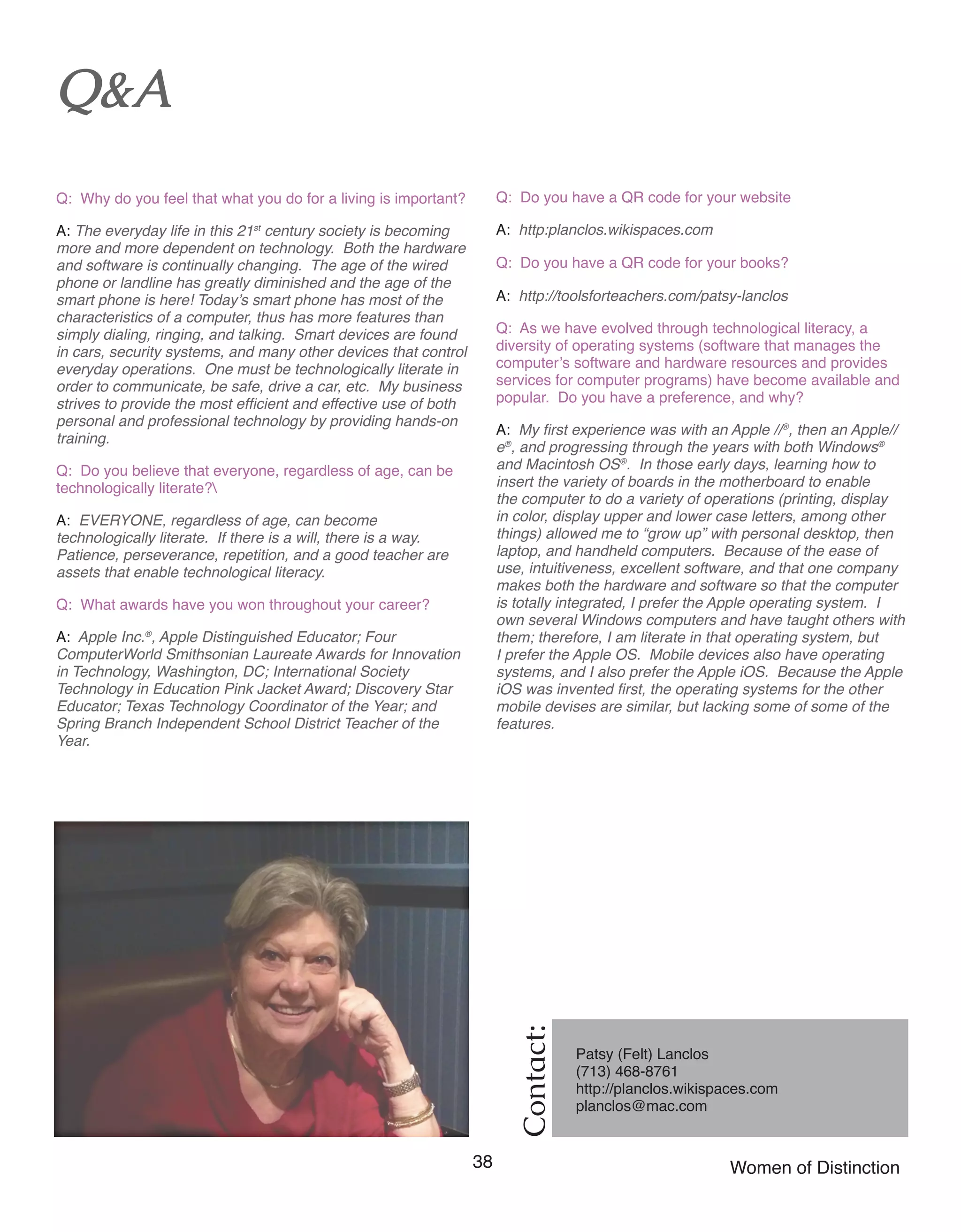 38 Women of Distinction
Contact:
Patsy (Felt) Lanclos
(713) 468-8761
http://planclos.wikispaces.com	
planclos@mac.com
Q&A
Q: Why do you feel that what you do for a living is important?
A: The everyday life in this 21st
century society is becoming
more and more dependent on technology. Both the hardware
and software is continually changing. The age of the wired
phone or landline has greatly diminished and the age of the
smart phone is here! Today’s smart phone has most of the
characteristics of a computer, thus has more features than
simply dialing, ringing, and talking. Smart devices are found
in cars, security systems, and many other devices that control
everyday operations. One must be technologically literate in
order to communicate, be safe, drive a car, etc. My business
strives to provide the most efficient and effective use of both
personal and professional technology by providing hands-on
training.
Q: Do you believe that everyone, regardless of age, can be
technologically literate?
A: EVERYONE, regardless of age, can become
technologically literate. If there is a will, there is a way.
Patience, perseverance, repetition, and a good teacher are
assets that enable technological literacy.
Q: What awards have you won throughout your career?
A: Apple Inc.®
, Apple Distinguished Educator; Four
ComputerWorld Smithsonian Laureate Awards for Innovation
in Technology, Washington, DC; International Society
Technology in Education Pink Jacket Award; Discovery Star
Educator; Texas Technology Coordinator of the Year; and
Spring Branch Independent School District Teacher of the
Year.
Q: Do you have a QR code for your website
A: http:planclos.wikispaces.com
Q: Do you have a QR code for your books?
A: http://toolsforteachers.com/patsy-lanclos
Q: As we have evolved through technological literacy, a
diversity of operating systems (software that manages the
computer’s software and hardware resources and provides
services for computer programs) have become available and
popular. Do you have a preference, and why?
A: My first experience was with an Apple //®
, then an Apple//
e®
, and progressing through the years with both Windows®
and Macintosh OS®
. In those early days, learning how to
insert the variety of boards in the motherboard to enable
the computer to do a variety of operations (printing, display
in color, display upper and lower case letters, among other
things) allowed me to “grow up” with personal desktop, then
laptop, and handheld computers. Because of the ease of
use, intuitiveness, excellent software, and that one company
makes both the hardware and software so that the computer
is totally integrated, I prefer the Apple operating system. I
own several Windows computers and have taught others with
them; therefore, I am literate in that operating system, but
I prefer the Apple OS. Mobile devices also have operating
systems, and I also prefer the Apple iOS. Because the Apple
iOS was invented first, the operating systems for the other
mobile devises are similar, but lacking some of some of the
features.
 