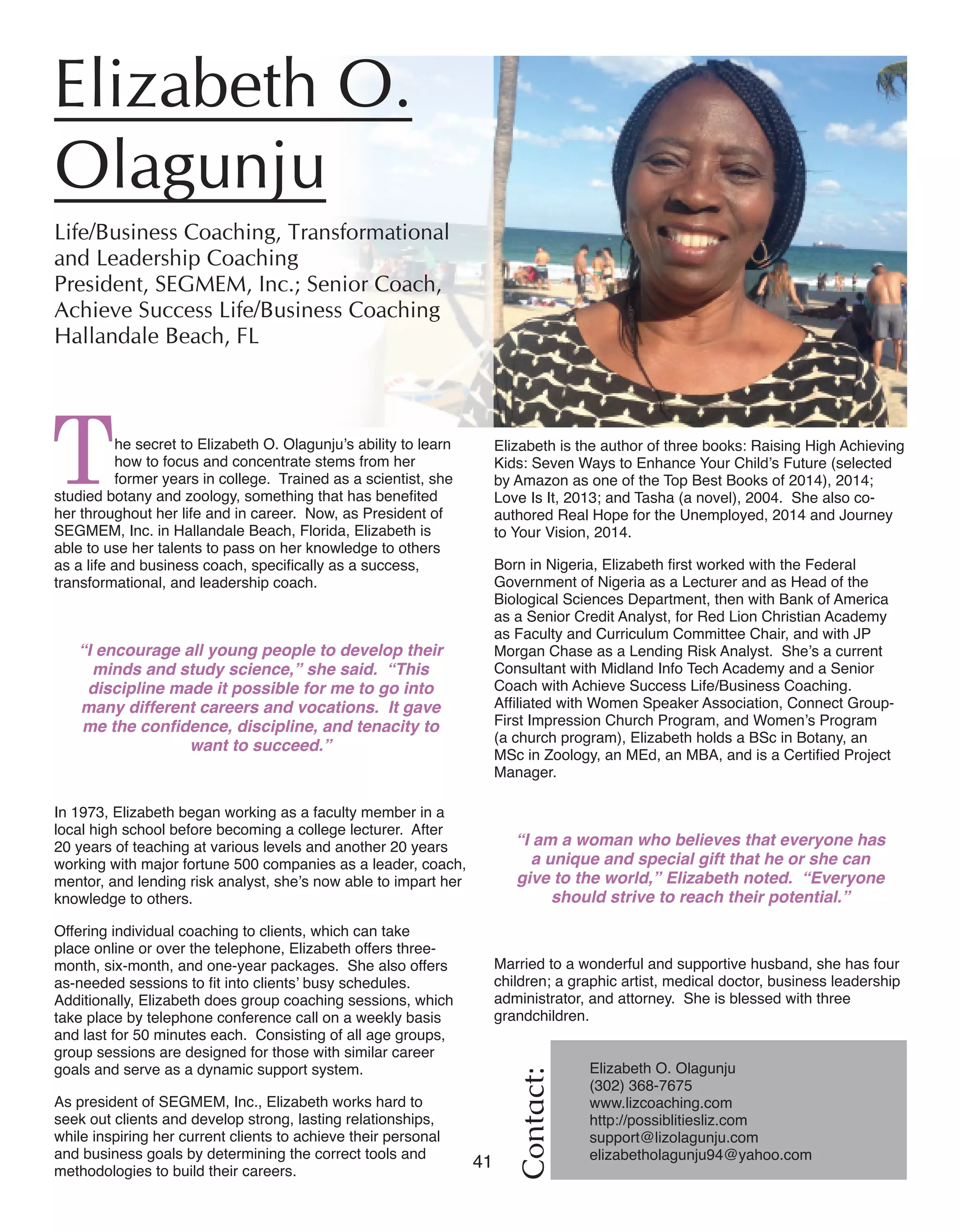 41 Women of Distinction
Elizabeth is the author of three books: Raising High Achieving
Kids: Seven Ways to Enhance Your Child’s Future (selected
by Amazon as one of the Top Best Books of 2014), 2014;
Love Is It, 2013; and Tasha (a novel), 2004. She also co-
authored Real Hope for the Unemployed, 2014 and Journey
to Your Vision, 2014.
Born in Nigeria, Elizabeth first worked with the Federal
Government of Nigeria as a Lecturer and as Head of the
Biological Sciences Department, then with Bank of America
as a Senior Credit Analyst, for Red Lion Christian Academy
as Faculty and Curriculum Committee Chair, and with JP
Morgan Chase as a Lending Risk Analyst. She’s a current
Consultant with Midland Info Tech Academy and a Senior
Coach with Achieve Success Life/Business Coaching.
Affiliated with Women Speaker Association, Connect Group-
First Impression Church Program, and Women’s Program
(a church program), Elizabeth holds a BSc in Botany, an
MSc in Zoology, an MEd, an MBA, and is a Certified Project
Manager.
“I am a woman who believes that everyone has
a unique and special gift that he or she can
give to the world,” Elizabeth noted. “Everyone
should strive to reach their potential.”
Married to a wonderful and supportive husband, she has four
children; a graphic artist, medical doctor, business leadership
administrator, and attorney. She is blessed with three
grandchildren.
The secret to Elizabeth O. Olagunju’s ability to learn
how to focus and concentrate stems from her
former years in college. Trained as a scientist, she
studied botany and zoology, something that has benefited
her throughout her life and in career. Now, as President of
SEGMEM, Inc. in Hallandale Beach, Florida, Elizabeth is
able to use her talents to pass on her knowledge to others
as a life and business coach, specifically as a success,
transformational, and leadership coach.
“I encourage all young people to develop their
minds and study science,” she said. “This
discipline made it possible for me to go into
many different careers and vocations. It gave
me the confidence, discipline, and tenacity to
want to succeed.”
In 1973, Elizabeth began working as a faculty member in a
local high school before becoming a college lecturer. After
20 years of teaching at various levels and another 20 years
working with major fortune 500 companies as a leader, coach,
mentor, and lending risk analyst, she’s now able to impart her
knowledge to others.
Offering individual coaching to clients, which can take
place online or over the telephone, Elizabeth offers three-
month, six-month, and one-year packages. She also offers
as-needed sessions to fit into clients’ busy schedules.
Additionally, Elizabeth does group coaching sessions, which
take place by telephone conference call on a weekly basis
and last for 50 minutes each. Consisting of all age groups,
group sessions are designed for those with similar career
goals and serve as a dynamic support system.
As president of SEGMEM, Inc., Elizabeth works hard to
seek out clients and develop strong, lasting relationships,
while inspiring her current clients to achieve their personal
and business goals by determining the correct tools and
methodologies to build their careers.
Contact:
Elizabeth O.
Olagunju	
Life/Business Coaching, Transformational
and Leadership Coaching	
President, SEGMEM, Inc.; Senior Coach,
Achieve Success Life/Business Coaching
Hallandale Beach, FL	
Elizabeth O. Olagunju
(302) 368-7675
www.lizcoaching.com
http://possiblitiesliz.com	
support@lizolagunju.com 	
elizabetholagunju94@yahoo.com
 