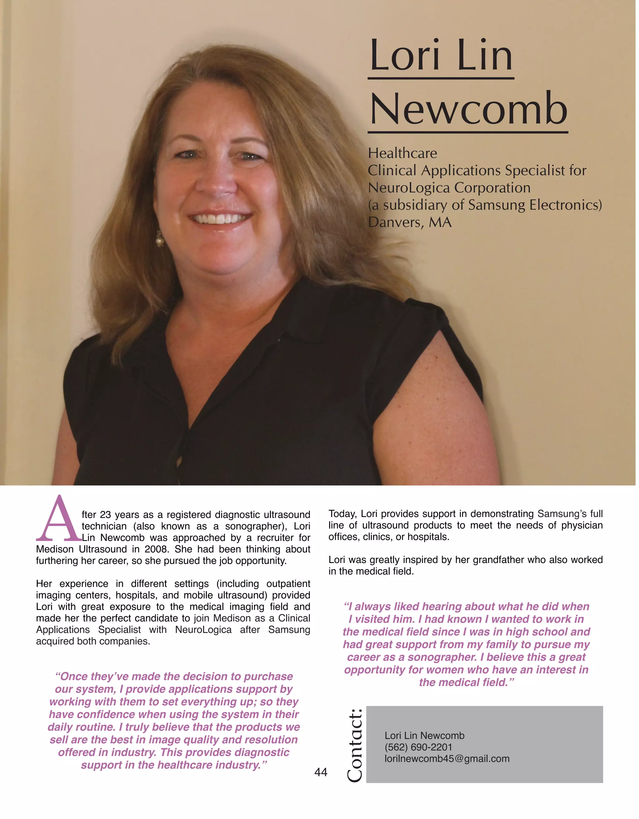 44 Women of Distinction
After 23 years as a registered diagnostic ultrasound
technician (also known as a sonographer), Lori
Lin Newcomb was approached by a recruiter for
Medison Ultrasound in 2008. She had been thinking about
furthering her career, so she pursued the job opportunity.
Her experience in different settings (including outpatient
imaging centers, hospitals, and mobile ultrasound) provided
Lori with great exposure to the medical imaging field and
made her the perfect candidate to join Medison as a Clinical
Applications Specialist with NeuroLogica after Samsung
acquired both companies.
“Once they’ve made the decision to purchase
our system, I provide applications support by
working with them to set everything up; so they
have confidence when using the system in their
daily routine. I truly believe that the products we
sell are the best in image quality and resolution
offered in industry. This provides diagnostic
support in the healthcare industry.”
Lori Lin
Newcomb
Healthcare	
Clinical Applications Specialist for
NeuroLogica Corporation
(a subsidiary of Samsung Electronics)
Danvers, MA
Contact:
Lori Lin Newcomb
(562) 690-2201
lorilnewcomb45@gmail.com
Today, Lori provides support in demonstrating Samsung’s full
line of ultrasound products to meet the needs of physician
offices, clinics, or hospitals.
Lori was greatly inspired by her grandfather who also worked
in the medical field.
“I always liked hearing about what he did when
I visited him. I had known I wanted to work in
the medical field since I was in high school and
had great support from my family to pursue my
career as a sonographer. I believe this a great
opportunity for women who have an interest in
the medical field.”
 