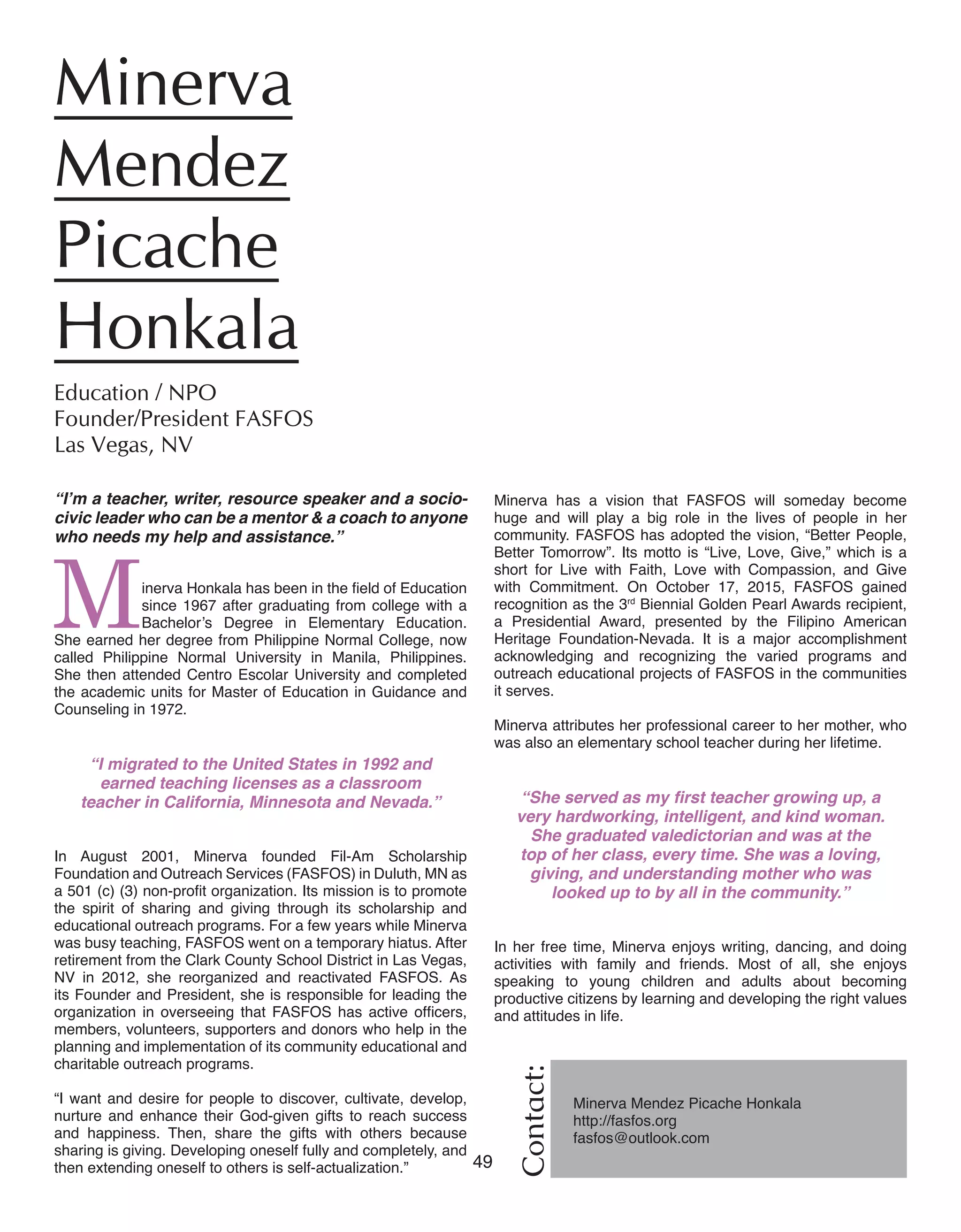 49 Women of Distinction
“I’m a teacher, writer, resource speaker and a socio-
civic leader who can be a mentor & a coach to anyone
who needs my help and assistance.”
Minerva Honkala has been in the field of Education
since 1967 after graduating from college with a
Bachelor’s Degree in Elementary Education.
She earned her degree from Philippine Normal College, now
called Philippine Normal University in Manila, Philippines.
She then attended Centro Escolar University and completed
the academic units for Master of Education in Guidance and
Counseling in 1972.
“I migrated to the United States in 1992 and
earned teaching licenses as a classroom
teacher in California, Minnesota and Nevada.”
In August 2001, Minerva founded Fil-Am Scholarship
Foundation and Outreach Services (FASFOS) in Duluth, MN as
a 501 (c) (3) non-profit organization. Its mission is to promote
the spirit of sharing and giving through its scholarship and
educational outreach programs. For a few years while Minerva
was busy teaching, FASFOS went on a temporary hiatus. After
retirement from the Clark County School District in Las Vegas,
NV in 2012, she reorganized and reactivated FASFOS. As
its Founder and President, she is responsible for leading the
organization in overseeing that FASFOS has active officers,
members, volunteers, supporters and donors who help in the
planning and implementation of its community educational and
charitable outreach programs.
“I want and desire for people to discover, cultivate, develop,
nurture and enhance their God-given gifts to reach success
and happiness. Then, share the gifts with others because
sharing is giving. Developing oneself fully and completely, and
then extending oneself to others is self-actualization.”
Minerva
Mendez
Picache
Honkala	
Education / NPO	
Founder/President FASFOS
Las Vegas, NV	
Contact:
Minerva Mendez Picache Honkala
http://fasfos.org
fasfos@outlook.com
	
Minerva has a vision that FASFOS will someday become
huge and will play a big role in the lives of people in her
community. FASFOS has adopted the vision, “Better People,
Better Tomorrow”. Its motto is “Live, Love, Give,” which is a
short for Live with Faith, Love with Compassion, and Give
with Commitment. On October 17, 2015, FASFOS gained
recognition as the 3rd
Biennial Golden Pearl Awards recipient,
a Presidential Award, presented by the Filipino American
Heritage Foundation-Nevada. It is a major accomplishment
acknowledging and recognizing the varied programs and
outreach educational projects of FASFOS in the communities
it serves.
Minerva attributes her professional career to her mother, who
was also an elementary school teacher during her lifetime.
“She served as my first teacher growing up, a
very hardworking, intelligent, and kind woman.
She graduated valedictorian and was at the
top of her class, every time. She was a loving,
giving, and understanding mother who was
looked up to by all in the community.”
In her free time, Minerva enjoys writing, dancing, and doing
activities with family and friends. Most of all, she enjoys
speaking to young children and adults about becoming
productive citizens by learning and developing the right values
and attitudes in life.
 