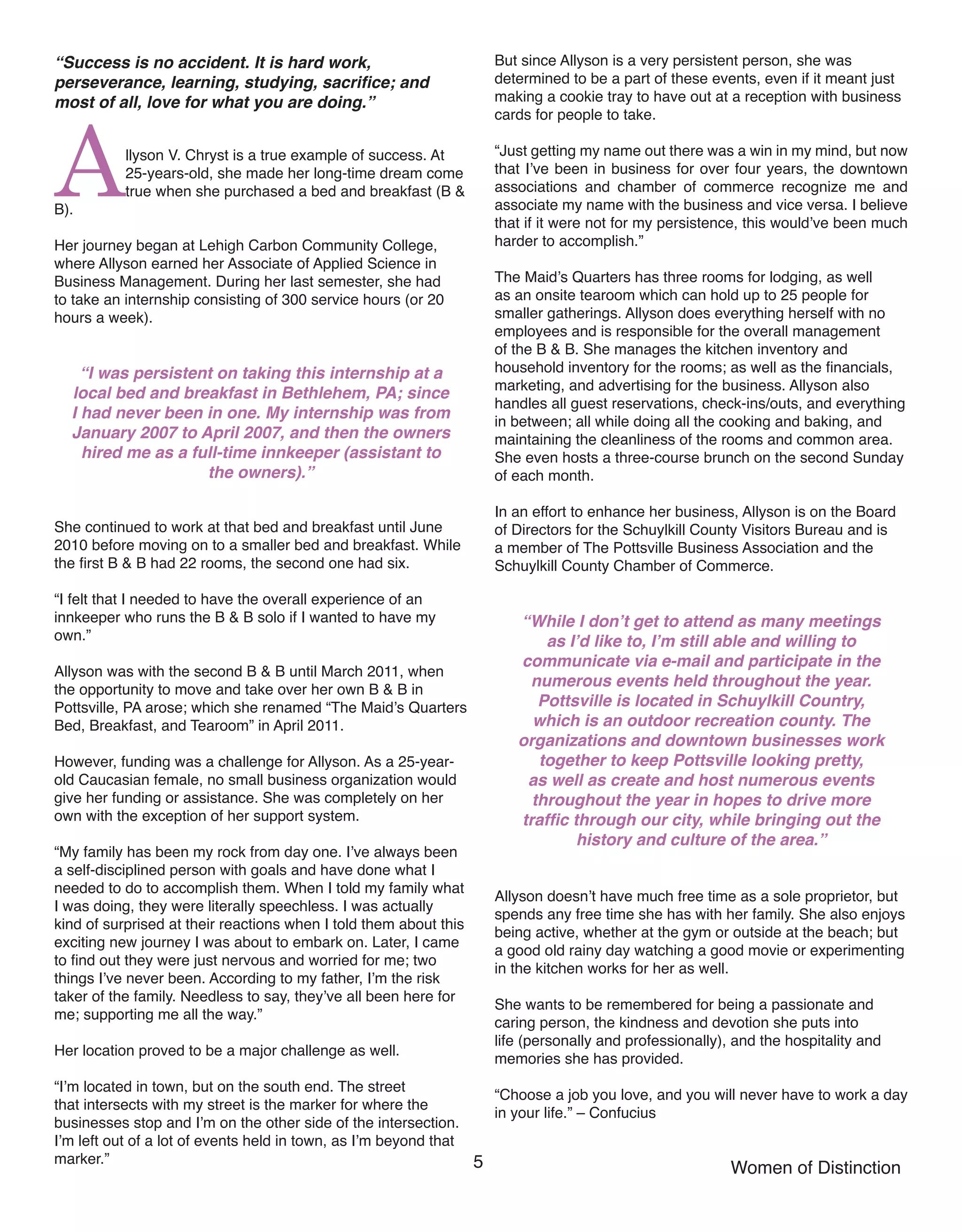 5 Women of Distinction
“Success is no accident. It is hard work,
perseverance, learning, studying, sacrifice; and
most of all, love for what you are doing.”
Allyson V. Chryst is a true example of success. At
25-years-old, she made her long-time dream come
true when she purchased a bed and breakfast (B &
B).
Her journey began at Lehigh Carbon Community College,
where Allyson earned her Associate of Applied Science in
Business Management. During her last semester, she had
to take an internship consisting of 300 service hours (or 20
hours a week).
“I was persistent on taking this internship at a
local bed and breakfast in Bethlehem, PA; since
I had never been in one. My internship was from
January 2007 to April 2007, and then the owners
hired me as a full-time innkeeper (assistant to
the owners).”
She continued to work at that bed and breakfast until June
2010 before moving on to a smaller bed and breakfast. While
the first B & B had 22 rooms, the second one had six.
“I felt that I needed to have the overall experience of an
innkeeper who runs the B & B solo if I wanted to have my
own.”
Allyson was with the second B & B until March 2011, when
the opportunity to move and take over her own B & B in
Pottsville, PA arose; which she renamed “The Maid’s Quarters
Bed, Breakfast, and Tearoom” in April 2011.
However, funding was a challenge for Allyson. As a 25-year-
old Caucasian female, no small business organization would
give her funding or assistance. She was completely on her
own with the exception of her support system.
“My family has been my rock from day one. I’ve always been
a self-disciplined person with goals and have done what I
needed to do to accomplish them. When I told my family what
I was doing, they were literally speechless. I was actually
kind of surprised at their reactions when I told them about this
exciting new journey I was about to embark on. Later, I came
to find out they were just nervous and worried for me; two
things I’ve never been. According to my father, I’m the risk
taker of the family. Needless to say, they’ve all been here for
me; supporting me all the way.”
Her location proved to be a major challenge as well.
“I’m located in town, but on the south end. The street
that intersects with my street is the marker for where the
businesses stop and I’m on the other side of the intersection.
I’m left out of a lot of events held in town, as I’m beyond that
marker.”
But since Allyson is a very persistent person, she was
determined to be a part of these events, even if it meant just
making a cookie tray to have out at a reception with business
cards for people to take.
“Just getting my name out there was a win in my mind, but now
that I’ve been in business for over four years, the downtown
associations and chamber of commerce recognize me and
associate my name with the business and vice versa. I believe
that if it were not for my persistence, this would’ve been much
harder to accomplish.”
The Maid’s Quarters has three rooms for lodging, as well
as an onsite tearoom which can hold up to 25 people for
smaller gatherings. Allyson does everything herself with no
employees and is responsible for the overall management
of the B & B. She manages the kitchen inventory and
household inventory for the rooms; as well as the financials,
marketing, and advertising for the business. Allyson also
handles all guest reservations, check-ins/outs, and everything
in between; all while doing all the cooking and baking, and
maintaining the cleanliness of the rooms and common area.
She even hosts a three-course brunch on the second Sunday
of each month.
In an effort to enhance her business, Allyson is on the Board
of Directors for the Schuylkill County Visitors Bureau and is
a member of The Pottsville Business Association and the
Schuylkill County Chamber of Commerce.
“While I don’t get to attend as many meetings
as I’d like to, I’m still able and willing to
communicate via e-mail and participate in the
numerous events held throughout the year.
Pottsville is located in Schuylkill Country,
which is an outdoor recreation county. The
organizations and downtown businesses work
together to keep Pottsville looking pretty,
as well as create and host numerous events
throughout the year in hopes to drive more
traffic through our city, while bringing out the
history and culture of the area.”
Allyson doesn’t have much free time as a sole proprietor, but
spends any free time she has with her family. She also enjoys
being active, whether at the gym or outside at the beach; but
a good old rainy day watching a good movie or experimenting
in the kitchen works for her as well.
She wants to be remembered for being a passionate and
caring person, the kindness and devotion she puts into
life (personally and professionally), and the hospitality and
memories she has provided.
“Choose a job you love, and you will never have to work a day
in your life.” – Confucius
 