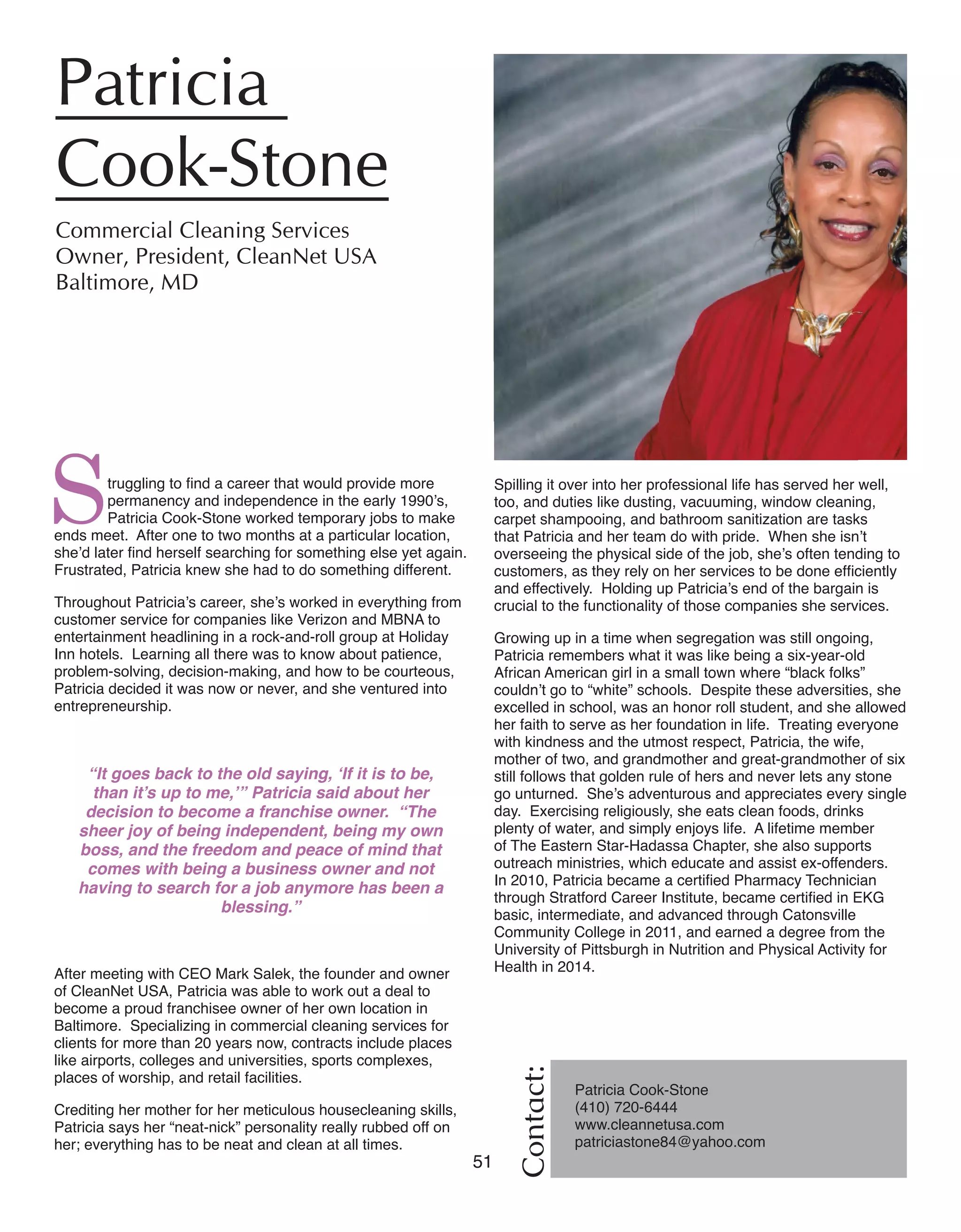 51 Women of Distinction
Struggling to find a career that would provide more
permanency and independence in the early 1990’s,
Patricia Cook-Stone worked temporary jobs to make
ends meet. After one to two months at a particular location,
she’d later find herself searching for something else yet again.
Frustrated, Patricia knew she had to do something different.
Throughout Patricia’s career, she’s worked in everything from
customer service for companies like Verizon and MBNA to
entertainment headlining in a rock-and-roll group at Holiday
Inn hotels. Learning all there was to know about patience,
problem-solving, decision-making, and how to be courteous,
Patricia decided it was now or never, and she ventured into
entrepreneurship.
“It goes back to the old saying, ‘If it is to be,
than it’s up to me,’” Patricia said about her
decision to become a franchise owner. “The
sheer joy of being independent, being my own
boss, and the freedom and peace of mind that
comes with being a business owner and not
having to search for a job anymore has been a
blessing.”
After meeting with CEO Mark Salek, the founder and owner
of CleanNet USA, Patricia was able to work out a deal to
become a proud franchisee owner of her own location in
Baltimore. Specializing in commercial cleaning services for
clients for more than 20 years now, contracts include places
like airports, colleges and universities, sports complexes,
places of worship, and retail facilities.
Crediting her mother for her meticulous housecleaning skills,
Patricia says her “neat-nick” personality really rubbed off on
her; everything has to be neat and clean at all times.
Contact:
Patricia
Cook-Stone	
Commercial Cleaning Services	
Owner, President, CleanNet USA
Baltimore, MD
Patricia Cook-Stone
(410) 720-6444
www.cleannetusa.com 	
patriciastone84@yahoo.com
Spilling it over into her professional life has served her well,
too, and duties like dusting, vacuuming, window cleaning,
carpet shampooing, and bathroom sanitization are tasks
that Patricia and her team do with pride. When she isn’t
overseeing the physical side of the job, she’s often tending to
customers, as they rely on her services to be done efficiently
and effectively. Holding up Patricia’s end of the bargain is
crucial to the functionality of those companies she services.
Growing up in a time when segregation was still ongoing,
Patricia remembers what it was like being a six-year-old
African American girl in a small town where “black folks”
couldn’t go to “white” schools. Despite these adversities, she
excelled in school, was an honor roll student, and she allowed
her faith to serve as her foundation in life. Treating everyone
with kindness and the utmost respect, Patricia, the wife,
mother of two, and grandmother and great-grandmother of six
still follows that golden rule of hers and never lets any stone
go unturned. She’s adventurous and appreciates every single
day. Exercising religiously, she eats clean foods, drinks
plenty of water, and simply enjoys life. A lifetime member
of The Eastern Star-Hadassa Chapter, she also supports
outreach ministries, which educate and assist ex-offenders.
In 2010, Patricia became a certified Pharmacy Technician
through Stratford Career Institute, became certified in EKG
basic, intermediate, and advanced through Catonsville
Community College in 2011, and earned a degree from the
University of Pittsburgh in Nutrition and Physical Activity for
Health in 2014.
 
