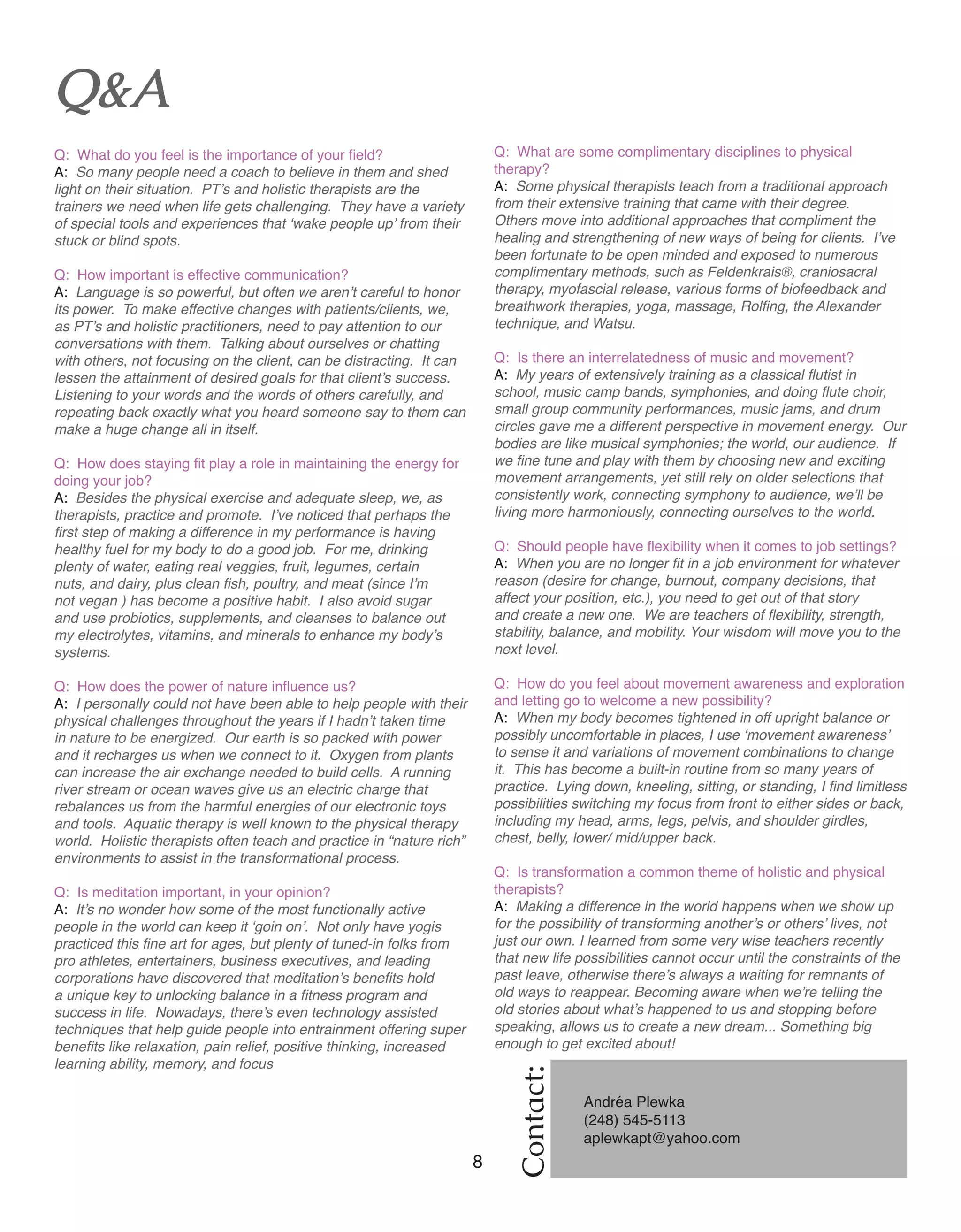 8 Women of Distinction
Q: What are some complimentary disciplines to physical
therapy?
A: Some physical therapists teach from a traditional approach
from their extensive training that came with their degree.
Others move into additional approaches that compliment the
healing and strengthening of new ways of being for clients. I’ve
been fortunate to be open minded and exposed to numerous
complimentary methods, such as Feldenkrais®, craniosacral
therapy, myofascial release, various forms of biofeedback and
breathwork therapies, yoga, massage, Rolfing, the Alexander
technique, and Watsu.
Q: Is there an interrelatedness of music and movement?
A: My years of extensively training as a classical flutist in
school, music camp bands, symphonies, and doing flute choir,
small group community performances, music jams, and drum
circles gave me a different perspective in movement energy. Our
bodies are like musical symphonies; the world, our audience. If
we fine tune and play with them by choosing new and exciting
movement arrangements, yet still rely on older selections that
consistently work, connecting symphony to audience, we’ll be
living more harmoniously, connecting ourselves to the world.
Q: Should people have flexibility when it comes to job settings?
A: When you are no longer fit in a job environment for whatever
reason (desire for change, burnout, company decisions, that
affect your position, etc.), you need to get out of that story
and create a new one. We are teachers of flexibility, strength,
stability, balance, and mobility. Your wisdom will move you to the
next level.
Q: How do you feel about movement awareness and exploration
and letting go to welcome a new possibility?
A: When my body becomes tightened in off upright balance or
possibly uncomfortable in places, I use ‘movement awareness’
to sense it and variations of movement combinations to change
it. This has become a built-in routine from so many years of
practice. Lying down, kneeling, sitting, or standing, I find limitless
possibilities switching my focus from front to either sides or back,
including my head, arms, legs, pelvis, and shoulder girdles,
chest, belly, lower/ mid/upper back.
Q: Is transformation a common theme of holistic and physical
therapists?
A: Making a difference in the world happens when we show up
for the possibility of transforming another’s or others’ lives, not
just our own. I learned from some very wise teachers recently
that new life possibilities cannot occur until the constraints of the
past leave, otherwise there’s always a waiting for remnants of
old ways to reappear. Becoming aware when we’re telling the
old stories about what’s happened to us and stopping before
speaking, allows us to create a new dream... Something big
enough to get excited about!
Q&A
Q: What do you feel is the importance of your field?
A: So many people need a coach to believe in them and shed
light on their situation. PT’s and holistic therapists are the
trainers we need when life gets challenging. They have a variety
of special tools and experiences that ‘wake people up’ from their
stuck or blind spots.
Q: How important is effective communication?
A: Language is so powerful, but often we aren’t careful to honor
its power. To make effective changes with patients/clients, we,
as PT’s and holistic practitioners, need to pay attention to our
conversations with them. Talking about ourselves or chatting
with others, not focusing on the client, can be distracting. It can
lessen the attainment of desired goals for that client’s success.
Listening to your words and the words of others carefully, and
repeating back exactly what you heard someone say to them can
make a huge change all in itself.
Q: How does staying fit play a role in maintaining the energy for
doing your job?
A: Besides the physical exercise and adequate sleep, we, as
therapists, practice and promote. I’ve noticed that perhaps the
first step of making a difference in my performance is having
healthy fuel for my body to do a good job. For me, drinking
plenty of water, eating real veggies, fruit, legumes, certain
nuts, and dairy, plus clean fish, poultry, and meat (since I’m
not vegan ) has become a positive habit. I also avoid sugar
and use probiotics, supplements, and cleanses to balance out
my electrolytes, vitamins, and minerals to enhance my body’s
systems.
Q: How does the power of nature influence us?
A: I personally could not have been able to help people with their
physical challenges throughout the years if I hadn’t taken time
in nature to be energized. Our earth is so packed with power
and it recharges us when we connect to it. Oxygen from plants
can increase the air exchange needed to build cells. A running
river stream or ocean waves give us an electric charge that
rebalances us from the harmful energies of our electronic toys
and tools. Aquatic therapy is well known to the physical therapy
world. Holistic therapists often teach and practice in “nature rich”
environments to assist in the transformational process.
Q: Is meditation important, in your opinion?
A: It’s no wonder how some of the most functionally active
people in the world can keep it ‘goin on’. Not only have yogis
practiced this fine art for ages, but plenty of tuned-in folks from
pro athletes, entertainers, business executives, and leading
corporations have discovered that meditation’s benefits hold
a unique key to unlocking balance in a fitness program and
success in life. Nowadays, there’s even technology assisted
techniques that help guide people into entrainment offering super
benefits like relaxation, pain relief, positive thinking, increased
learning ability, memory, and focus
Contact:
Andréa Plewka
(248) 545-5113
aplewkapt@yahoo.com
	
 