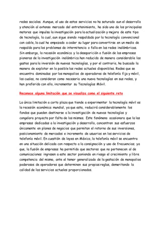 redes sociales. Aunque, el uso de estos servicios no ha saturado aun el desarrollo
y atención al extenso mercado del entretenimiento, ha sido uno de los principales
motores que impulsa la investigación para la actualización y mejora de este tipo
de tecnología, la cual, aun sigue siendo respaldada por la tecnología convencional
con cable, la cual ha empezado a ceder su lugar para convertirse en un medio de
respaldo para los problemas de intermitencia o falla en las redes inalámbricas.
Sin embargo, la recesión económica y la desaparición o fusión de las empresas
pioneras de la investigación inalámbrica han reducido de manera considerable los
gastos para la inversión de nuevas tecnologías, y por el contrario, ha buscado la
manera de explotar en lo posible las redes actuales disponibles. Redes que se
encuentra dominadas por los monopolios de operadores de telefonía fija y móvil,
los cuales, no consideran como necesaria una nueva tecnologías en sus redes, y
han preferido con ello, incrementar su Tecnologías Móvil.
Reconoce alguna limitación que se visualiza como el siguiente reto
La única limitación a corto plaza que tiende a experimentar la tecnología móvil es
la recesión económica mundial, ya que esta, reducirá considerablemente los
fondos que pueden destinarse a la investigación de nuevas tecnologías y
congelara proyecto por falta de los mismos. Este fenómeno ocasionara que la las
empresas dedicadas a la investigación y desarrollo, concentren sus esfuerzos
únicamente en planes de negocios que permitan el retorno de sus inversiones,
posicionamiento de mercados e incremento de usuarios en los servicios de
telefonía móvil. En cuestión de leyes en México, la telefonía móvil se encuentra
en una situación delicada con respecto a la consignación y uso de frecuencias; ya
que, la fusión de empresas ha permitido que sectores que no pertenecen al de
comunicaciones ingresen a este sector poniendo en riesgo el crecimiento y libre
competencia del mismo, ante el temor generalizado de la gestación de monopolios
poderosos de operadores que determinen sus propias reglas, demeritando la
calidad de los servicios actuales proporcionados.
 