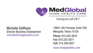 Michelle DelRossi
Director Business Development
michelle@medglobalhhc.com
18601 LBJ Freeway, Suite 330
Mesquite, Texas 75150
Phone: 972.222.3870
Fax: 972.222.3871
Cell: 214.356.0827
www.medglobalhhc.com
MedGlobal
Caring on call 24/7
MedGlobal
Caring on call 24/7
 