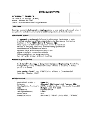 CURRICULUM VITAE 
MOHAMMED SHAFEER 
Bachelor of Technology (B.Tech) 
Mobile: +971-509802940 
E-mail: mohammedshafeervn@gmail.com 
Objectives 
Seeking a position in Software Developing aspiring to be a leading professional, where I 
can utilize my skills to maximum and to lead the organization to higher heights. 
Professional Profile 
 4+ years of experience in Software Developing and Maintenance in India. 
 Qualified with Bachelor of Technology in Computer Science and Engineering 
 Proficient in Java, MSSQL Server & Postgres SQL. 
 Wide exposure to Software Development policies & procedures. 
 Efficient in Analyzing, Comparing and interpreting specification 
 Comprehensive Problem solving ability. 
 Excellent verbal & written Communication skill. 
 Ability to deal with people diplomatically. 
 Willingness to learn and apply practically. 
 Can work under pressure and meet deadlines. 
Academic Qualifications 
 Bachelor of Technology in Computer Science and Engineering from Nehru 
College of Engineering and Research Center, affiliated to University of Calicut 
(2006-2010 batch) 
 Intermediate (10+2) from BESBTV School affiliated to Center Board of 
Secondary Education (CBSE) 
Technical Skills 
 Application Frameworks : Java, C#. 
 Databases : Microsoft SQL Server 2008, Postgres SQL. 
 Web Application Frameworks : HTML, JavaScript, JQuery, JSP, Apache Struts,CSS. 
 IDEs : Eclipse Luna, .Net 2008. 
 Web Servers : Apache Tomcat. 
 Testing Frameworks : JUnit. 
 Design Patter : MVC 
 Operating System : Windows XP (above), Ubuntu 12.04 LTS (above) 
 