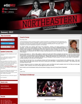 January 2015
Stay Connected
Update Contact Info.
Have you recently changed your email
address?
Do you still want to receive updates
from Northeastern Women's
Basketball?
We encourage you to inform us of any
changes to your contact information in
order to ensure that you will continue to
receive NU Women's Basketball
updates. You can do so by
emailing NortheasternWBB@neu.edu if
there are any changes to your contact
information.
If you have friends who would like to be
added to our mailing list, please
encourage them to reach out to us with
their contact information.
We appreciate your continued support!
GO HUSKIES!
Quick Links
Alumni Challenge
GoNU.com/GiveOnline
Results
Nov. 14 BU 75-74 W
Nov. 18 Rutgers 60-74 L
Nov. 22 Marist 58-51 W
Coach's Corner
Hey Husky Fans!
First and foremost I'd like to introduce myself, my staff, and express our excitement about the opportunity to be
part of the Northeastern Women's basketball experience! Being no stranger to Boston or the whirlwind that is Dl
competition, each and every member of the team is committed to rebuilding what, for many years, was a
recognized as a women's basketball stronghold in the Northeast.
An 'almost' entirely new coaching staff brings much enthusiasm, coaching, and playing experience to the
hardwood. Our first hire (and arguably our best...), was Kash Cannon as Director of Basketball Operations. A
standout student & player for the Huskies from 2008 to 2013, Kash has proven invaluable to our transition both on
& off the court! Jill Glessner, Ganiyat Adedentun and Chris Passmore, arrived on campus July 1st (Yes... just 4
days before the recruiting period), with fistfuls of energy, coaching experience, and an unbridled faith in the future
of this program!
Enough already about us... Here's a little update & insight to this years team! When we stepped onto the floor in June for a few Summer ll
team workouts, I'm sure we were all a little frightened. Fortunately, the game we love levels the playing fields. From day one the team jumped
on board with a new brand of ideas, styles and expectations. "Respect the Opportunity" and "Deserve Victory" -- our two mantras this season -
- remind us daily that hard work, commitment and team are the foundation of future success. Our focus is firmly rooted on improvement --
mentally, physically, on the court and in the classroom.
As we head into the heart of our non-conference schedule with high expectations, we look forward to the challenges ahead. With each
practice, game & late night wintery road trip, we'll focus on taking care of the details... strengthening the foundation... and creating many new
successes along the road!!
I'd love to invite you to visit us on campus, get to Cabot for a game, and follow the team's progress online thru the GoNu.com web page,
Instagram, Twitter, Facebook, and via the new team blog we've got up and rolling!
We're thrilled to join the Northeastern family and look forward to forging a new era of Husky Women's Basketball!
Best,
Coach Cole
The Season Is Underway!
Join Us at a Game!
 