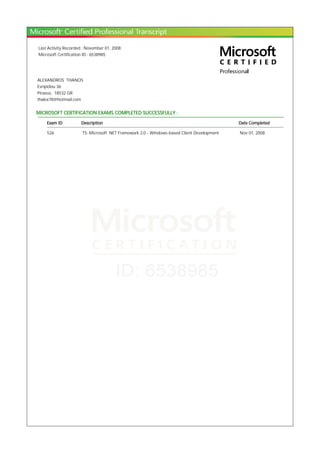 Last Activity Recorded : November 01, 2008
Microsoft Certification ID : 6538985
ALEXANDROS THANOS
Evripidou 36
Piraeus, 18532 GR
thalex78@hotmail.com
MICROSOFT CERTIFICATION EXAMS COMPLETED SUCCESSFULLY :
Exam ID Description Date Completed
526 TS: Microsoft .NET Framework 2.0 - Windows-based Client Development Nov 01, 2008
 