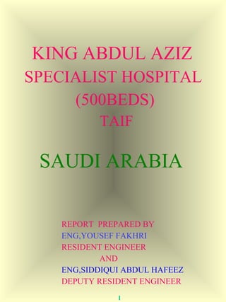 KING ABDUL AZIZ 
SPECIALIST HOSPITAL 
(500BEDS) 
TAIF 
SAUDI ARABIA 
REPORT PREPARED BY 
ENG,YOUSEF FAKHRI 
RESIDENT ENGINEER 
AND 
ENG,SIDDIQUI ABDUL HAFEEZ 
DEPUTY RESIDENT ENGINEER 
1 
 