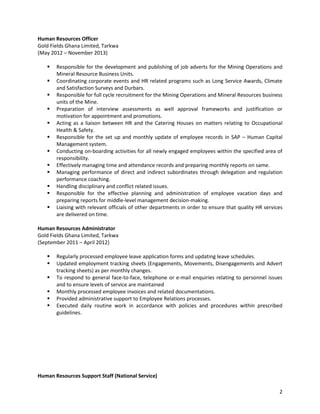 2
Human Resources Officer
Gold Fields Ghana Limited, Tarkwa
(May 2012 – November 2013)
 Responsible for the development and publishing of job adverts for the Mining Operations and
Mineral Resource Business Units.
 Coordinating corporate events and HR related programs such as Long Service Awards, Climate
and Satisfaction Surveys and Durbars.
 Responsible for full cycle recruitment for the Mining Operations and Mineral Resources business
units of the Mine.
 Preparation of interview assessments as well approval frameworks and justification or
motivation for appointment and promotions.
 Acting as a liaison between HR and the Catering Houses on matters relating to Occupational
Health & Safety.
 Responsible for the set up and monthly update of employee records in SAP – Human Capital
Management system.
 Conducting on-boarding activities for all newly engaged employees within the specified area of
responsibility.
 Effectively managing time and attendance records and preparing monthly reports on same.
 Managing performance of direct and indirect subordinates through delegation and regulation
performance coaching.
 Handling disciplinary and conflict related issues.
 Responsible for the effective planning and administration of employee vacation days and
preparing reports for middle-level management decision-making.
 Liaising with relevant officials of other departments in order to ensure that quality HR services
are delivered on time.
Human Resources Administrator
Gold Fields Ghana Limited, Tarkwa
(September 2011 – April 2012)
 Regularly processed employee leave application forms and updating leave schedules.
 Updated employment tracking sheets (Engagements, Movements, Disengagements and Advert
tracking sheets) as per monthly changes.
 To respond to general face-to-face, telephone or e-mail enquiries relating to personnel issues
and to ensure levels of service are maintained
 Monthly processed employee invoices and related documentations.
 Provided administrative support to Employee Relations processes.
 Executed daily routine work in accordance with policies and procedures within prescribed
guidelines.
Human Resources Support Staff (National Service)
 