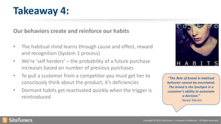 Copyright © 2015, SiteTuners – Company Confidential - All Rights Reserved.
Our behaviors create and reinforce our habits
• The habitual mind learns through cause and effect, reward
and recognition (System 1 process)
• We’re ‘self herders’ – the probability of a future purchase
increases based on number of previous purchases
• To pull a customer from a competitor you must get her to
consciously think about the product, it’s deficiencies
• Dormant habits get reactivated quickly when the trigger is
reintroduced
Takeaway 4:
“The Role of brand in habitual
behavior cannot be overstated.
The brand is the lynchpin in a
customer’s ability to automate
a decision.”
- Neale Martin
 