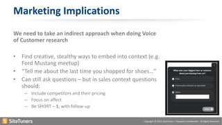 Copyright © 2015, SiteTuners – Company Confidential - All Rights Reserved.
We need to take an indirect approach when doing Voice
of Customer research
• Find creative, stealthy ways to embed into context (e.g.
Ford Mustang meetup)
• “Tell me about the last time you shopped for shoes…”
• Can still ask questions – but in sales context questions
should:
– Include competitors and their pricing
– Focus on affect
– Be SHORT – 1, with follow-up
Marketing Implications
 