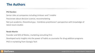 Copyright © 2015, SiteTuners – Company Confidential - All Rights Reserved.
The Authors
Phil Barden
Senior roles at companies including Unilever and T-mobile
Passionate about decision science, neuromarketing
Not just academic, theoretical guy - Combines practitioner’s perspective with knowledge of
latest neuro studies
Neale Martin
Founder and SEO of Ntelec, marketing consulting firm
Developed early insights into the power of habits as counselor for drug addition programs
PhD in marketing from Georgia Tech
 